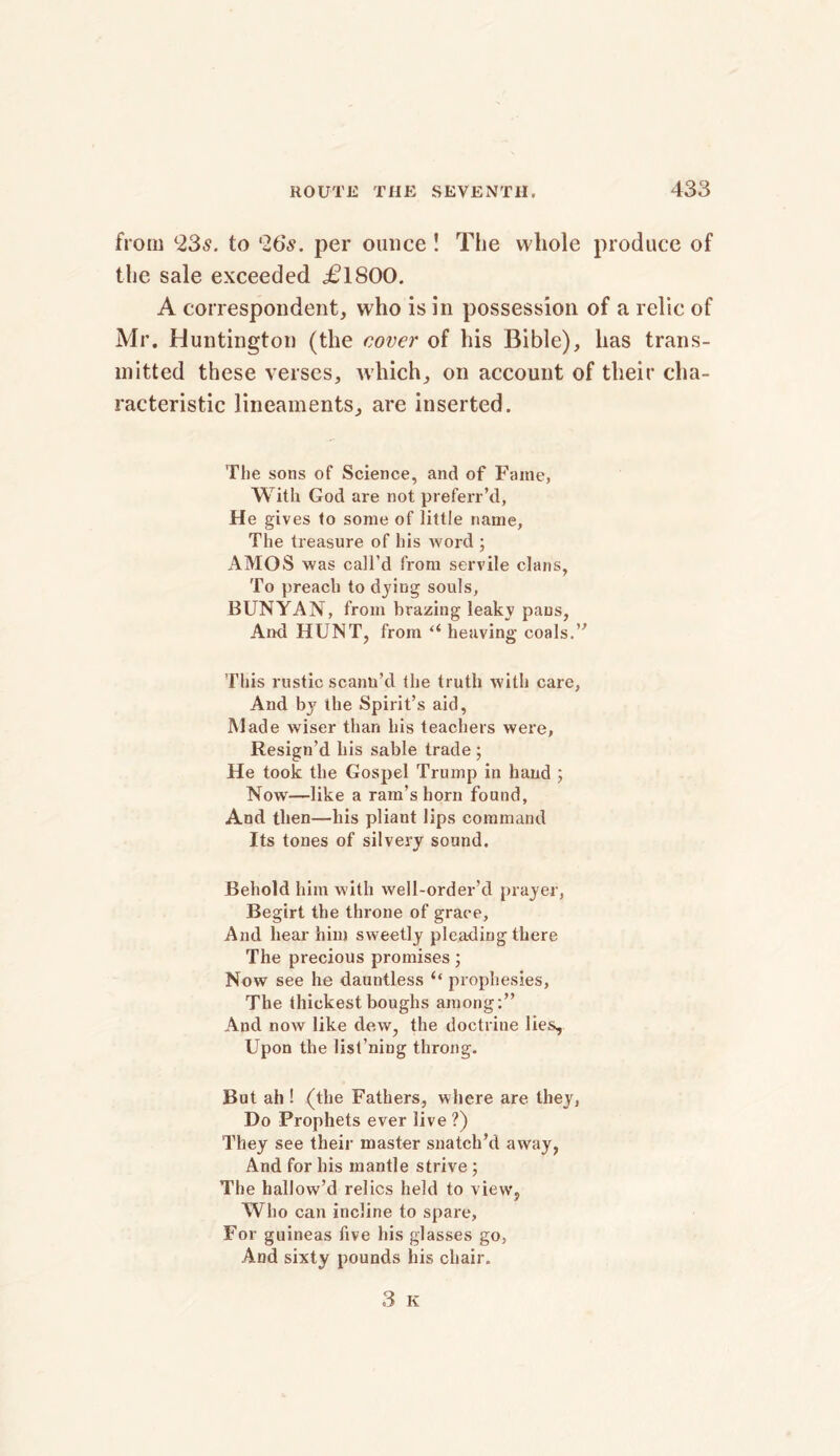 from (23^. to '26.?. per ounce ! The vvliole produce of the sale exceeded c£lSOO. A correspondent, who is in possession of a relic of Mr. Huntington (the cover of his Bible), has trans- mitted these verses, which, on account of their cha- racteristic lineaments, are inserted. The sons of Science, and of Fame, With God are not preferr’d, He gives to some of little name. The treasure of his word ; AMOS was call’d from servile clans, To preach to dying souls, BUNYAN, from brazing leaky pans, And HUNT, from “ heaving coals.” This rustic scann’d the truth with care, And by the Spirit’s aid, Made wiser than his teachers were, Resign’d his sable trade ; He took the Gospel Trump in hand ; Now—like a ram’s horn found, And then—his pliant lips command Its tones of silvery sound. Behold him with well-order’d prayer, Begirt the throne of grace. And hear him sweetly pleading there The precious promises; Now see he dauntless ‘‘ prophesies. The thickest boughs among:” And now like dew, the doctrine lies. Upon the list’ning throng. But ah ! (the Fathers, where are they, Do Prophets ever live ?) They see their master snatch’d away, And for his mantle strive ; The hallow’d relics held to view, Who can incline to spare, For guineas five his glasses go, And sixty pounds his chair.