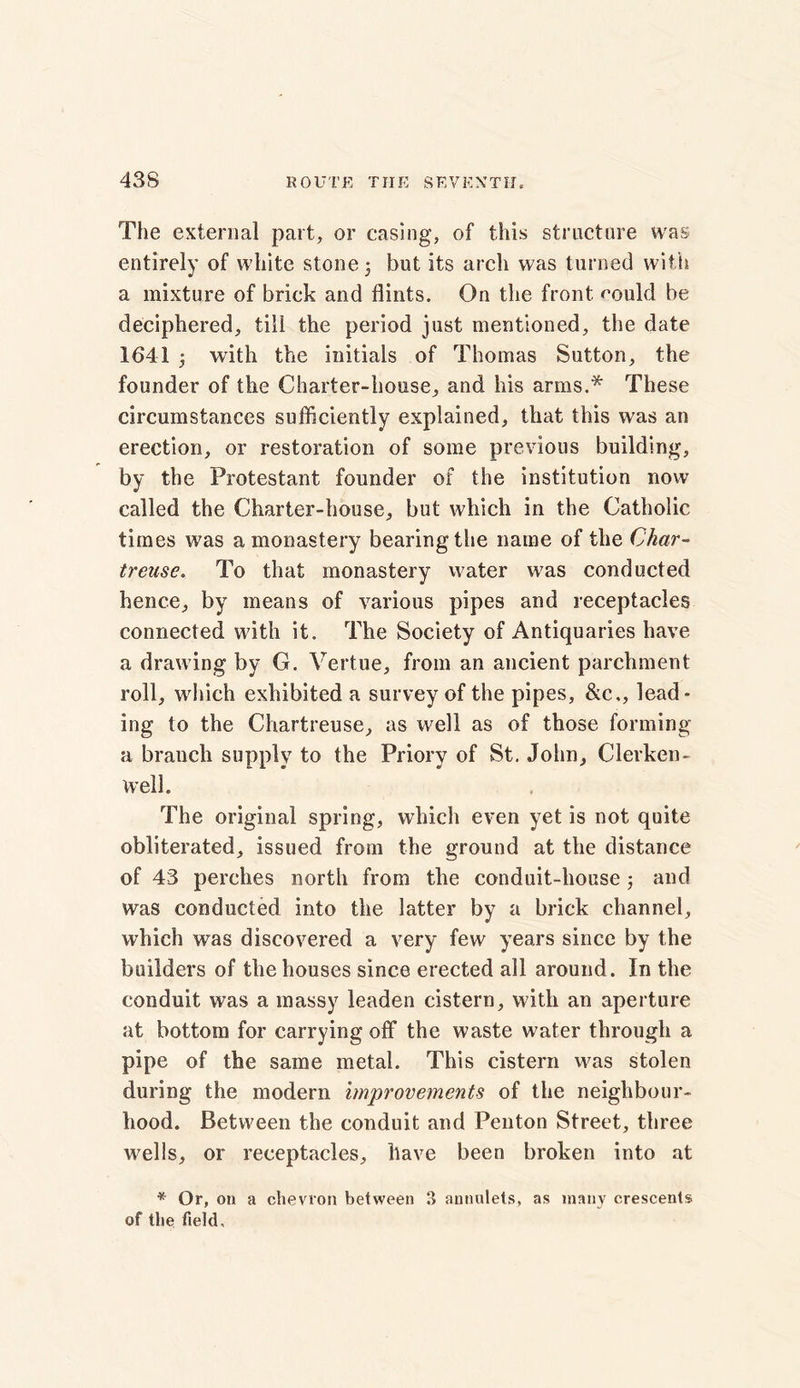 The external part, or casing, of this structure was entirely of white stone 3 but its arch was turned with a mixture of brick and flints. On the front rould be deciphered, till the period just mentioned, the date 1641 3 with the initials of Thomas Sutton, the founder of the Charter-house, and his arms.* These circumstances sufficiently explained, that this was an erection, or restoration of some previous building, by the Protestant founder of the institution now called the Charter-house, but which in the Catholic times was a monastery bearing the name of the Char- treuse. To that monastery water was conducted hence, by means of various pipes and receptacles connected with it. The Society of Antiquaries have a drawing by G. Vertue, from an ancient parchment roll, which exhibited a survey of the pipes, &c,, lead- ing to the Chartreuse, as well as of those forming a branch supply to the Priory of St. John, Clerken- well. The original spring, which even yet is not quite obliterated, issued from the ground at the distance of 43 perches north from the conduit-house 3 and was conducted into the latter by a brick channel, which was discovered a very few years since by the builders of the houses since erected all around. In the conduit was a massy leaden cistern, with an aperture at bottom for carrying off the waste water through a pipe of the same metal. This cistern w7as stolen during the modern improvements of the neighbour- hood. Between the conduit and Penton Street, three w^ells, or receptacles, have been broken into at * Or, on a chevron between 3 annulets, as many crescents of the field.