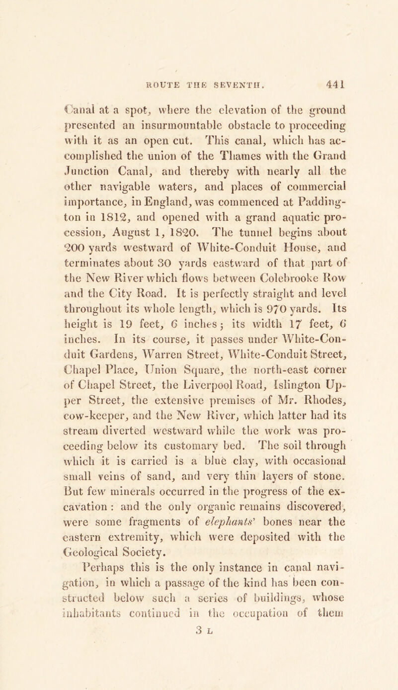 Canal at a spot, where the elevation of the ground presented an insurmountable obstacle to proceeding with it as an open cut. This canal, which has ac- complished the union of the Thames with the Grand Junction Canal, and thereby with nearly all the other navigable waters, and places of commercial importance, in England, was commenced at Padding- ton in 1812, and opened with a grand aquatic pro- cession, August 1, 1820. The tunnel begins about 200 yards westward of White-Conduit House, and terminates about 30 yards eastward of that part of the New River which flows between Colebrooke Row and the City Road. It is perfectly straight and level throughout its whole length, which is 970 yards. Its height is 19 feet, G inches; its width 17 feet, G inches. In its course, it passes under White-Con- duit Gardens, Warren Street, White-Conduit Street, Chapel Place, Union Square, the north-east corner of Chapel Street, the Liverpool Road, Islington Up- per Street, the extensive premises of Mr. Rhodes, cow-keeper, and the New River, which latter had its stream diverted westward while the work was pro- ceeding below its customary bed. The soil through which it is carried is a blue clay, with occasional small veins of sand, and very thin layers of stone. Rut few minerals occurred in the progress of the ex- cavation : and the only organic remains discovered, were some fragments of elephants' bones near the eastern extremity, which were deposited with the Geological Society. Perhaps this is the only instance in canal navi- gation, in which a passage of the kind has been con- structed below such a series of buildings, whose inhabitants continued in the occupation of them 3 L