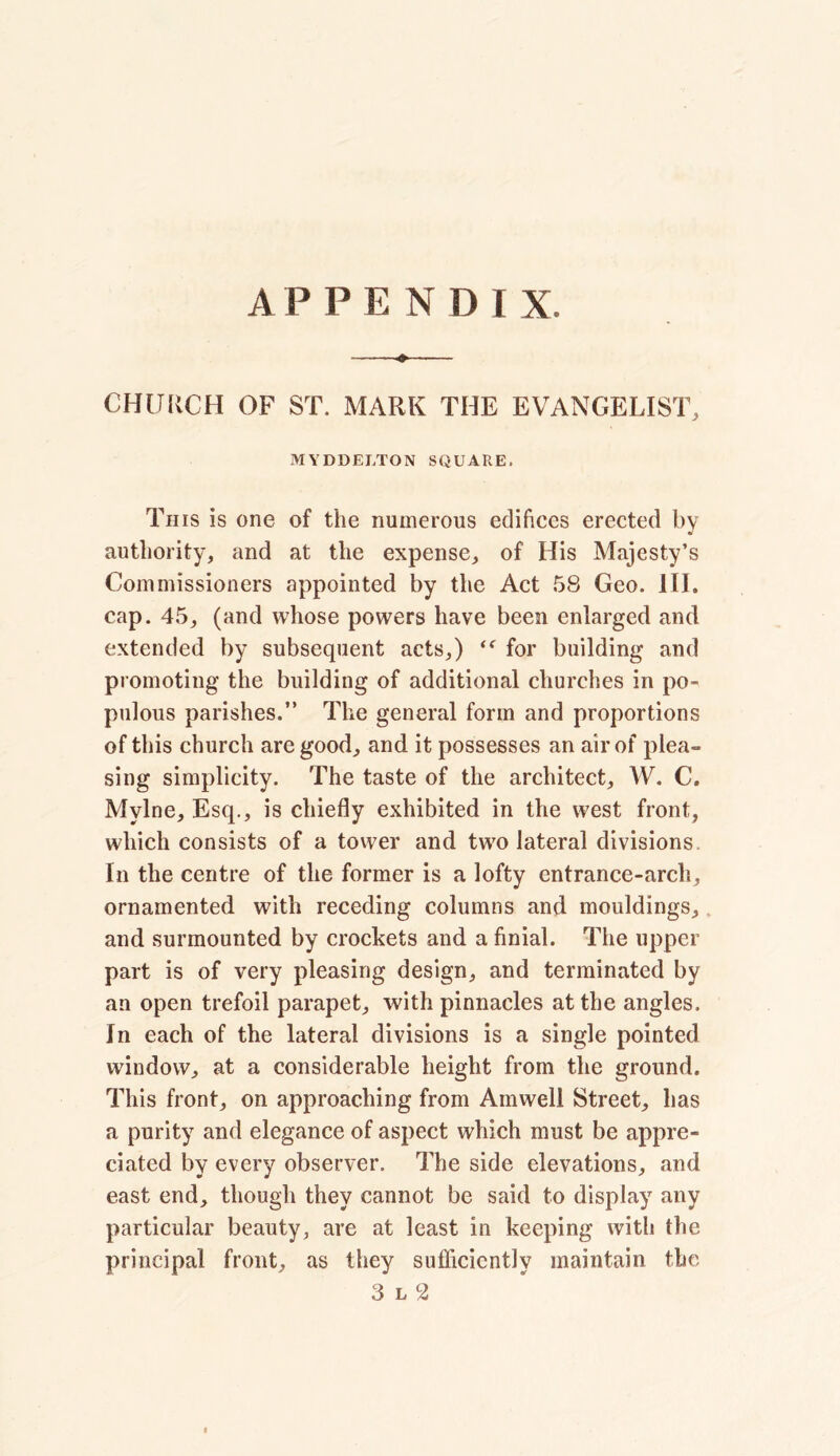 CHURCH OF ST. MARK THE EVANGELIST, MYDDEJ.TON SQUARE. This is one of the numerous edifices erected by authority, and at the expense, of His Majesty’s Commissioners appointed by the Act 58 Geo. III. cap. 45, (and whose powers have been enlarged and extended by subsequent acts,) for building and promoting the building of additional churches in po- pulous parishes.” The general form and proportions of this church are good, and it possesses an air of plea- sing simplicity. The taste of the architect, W. C. Mylne, Esq., is chiefly exhibited in the west front, which consists of a tower and two lateral divisions In the centre of the former is a lofty entrance-arch, ornamented with receding columns and mouldings, and surmounted by crockets and a finial. The upper part is of very pleasing design, and terminated by an open trefoil parapet, with pinnacles at the angles. In each of the lateral divisions is a single pointed window, at a considerable height from the ground. This front, on approaching from Amwell Street, has a purity and elegance of aspect which must be appre- ciated by every observer. The side elevations, and east end, though they cannot be said to display any particular beauty, are at least in keeping with the principal front, as they sufficiently maintain the 3 l 2