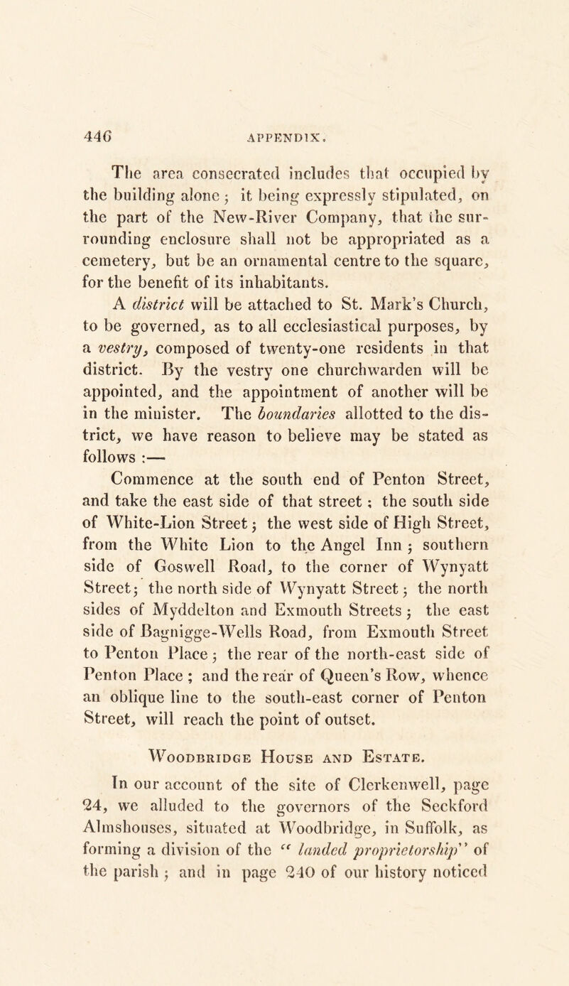 The area consecrated includes that occupied by the building alone 3 it being expressly stipulated, on the part of the New-River Company, that the sur- rounding enclosure shall not be appropriated as a cemetery, but be an ornamental centre to the square, for the benefit of its inhabitants. A district will be attached to St. Mark’s Church, to be governed, as to all ecclesiastical purposes, by a vestry, composed of twenty-one residents in that district. By the vestry one churchwarden will be appointed, and the appointment of another will be in the minister. The boundaries allotted to the dis- trict, we have reason to believe may be stated as follows Commence at the south end of Penton Street, and take the east side of that street; the south side of White-Lion Street 3 the west side of High Street, from the White Lion to the Angel Inn 3 southern side of Goswell Road, to the corner of Wynyatt Street; the north side of Wynyatt Street3 the north sides of Myddelton and Exmouth Streets3 the east side of Bagnigge-Wells Road, from Exmouth Street to Penton Place 3 the rear of the north-east side of Penton Place ; and the rear of Queen’s Row, whence an oblique line to the south-east corner of Penton Street, will reach the point of outset. WoODBRIDGE HOUSE AND ESTATE. In our account of the site of Clerkenwell, page 24, we alluded to the governors of the Seckford Almshouses, situated at Woodbridge, in Suffolk, as forming a division of the “ landed proprietorship” of the parish 3 and in page 240 of our history noticed