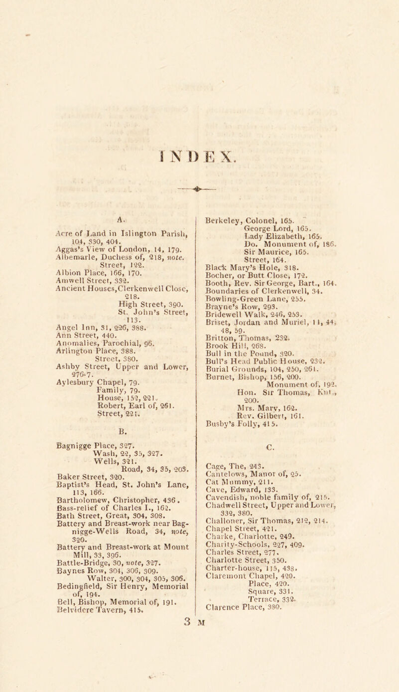 A. Acre of Land in Islington Parish, 104, 330, 404. Aggas’s View of London, 14, 179. Albemarle, Duchess of, 218, note. Street, 122. Albion Place, 166, 170. Amwell Street, 332. Ancient Houses,Clerkenwell Close, 218. High Street, 390. St. John’s Street, 113. Angel Inn, 31, 226, 388. Ann Street, 440. Anomalies, Parochial, 96. Arlington Place, 388. Street, 380. Ashby Street, Upper and Lower, 276-7. Aylesbury Chapel, 79. Family, 79- House, 152, 22 K Robert, Earl of, 261. Street, 221. B. Bagnigge Place, 327. Wash, 22, 35, 327. Wells, 321. Road, 34, 35, 203. Baker Street, 320. Baptist’s Head, St. John’s Lane, 113, 166. Bartholomew, Christopher, 436 . Bass-relief of Charles I., 162. Bath Street, Great, 304, 308. Battery and Breast-work near Bag- niege-Wells Road, 34, note, 320. Battery and Breast-work at Mount Mill, 33, 396. Battle-Bridge, 30, vote, 327. Baynes Row, 304, 306, 309. Walter, 300, 304, 305, 306. Bedingfield, Sir Henry, Memorial of, 194. Bell, Bishop, Memorial of, 191. Belv-idere Tavern, 415. Berkeley, Colonel, 165. George Lord, 165. Lady Elizabeth, 165. Do. Monument of, 186. Sir Maurice, 165. Street, 16'4. Black Mary’s Hole, 318. Bocher, or Butt Close, 172. Booth, Rev. Sir George, Bart., 164. Boundaries of Clerkenwell, 34. Bowling-Green Lane, 255. Brayne’s Row, 293. Bridewell Walk, 246, 253. Briset, Jordan and Muriel, l 1, 44. 48, 59. Britton, Thomas, 232. Brook Hill, 268. Bull in the Pound, 320. Bull’s Head Public House, 232. Burial Grounds, 104, 250, 261. Burnet, Bishop, 156, 200. Monument of, 192. Hon. Sir Thomas, Kill., 200. Mrs. Mary, 162. Rev. Gilbert, 161. Busby’s Folly, 41 5. C. Cage, The, 243. Cantelows, Manor of, 23- Cat Mummy, 211. Cave, Edward, i33. Cavendish, noble family of, 215. Chadwell Street, Upper and Lower, 332, 380. Clialloner, Sir Thomas, 212, 214. Chapel Street, 421. Charke, Charlotte, 249. Charity-Schools, 227, 409. Charles Street, 277. Charlotte Street, 350. Charter-house, 115, 438. Claremont Chapel, 420. Place, 420. Square, 331. Terrace, 332- Clarence Place, 330.