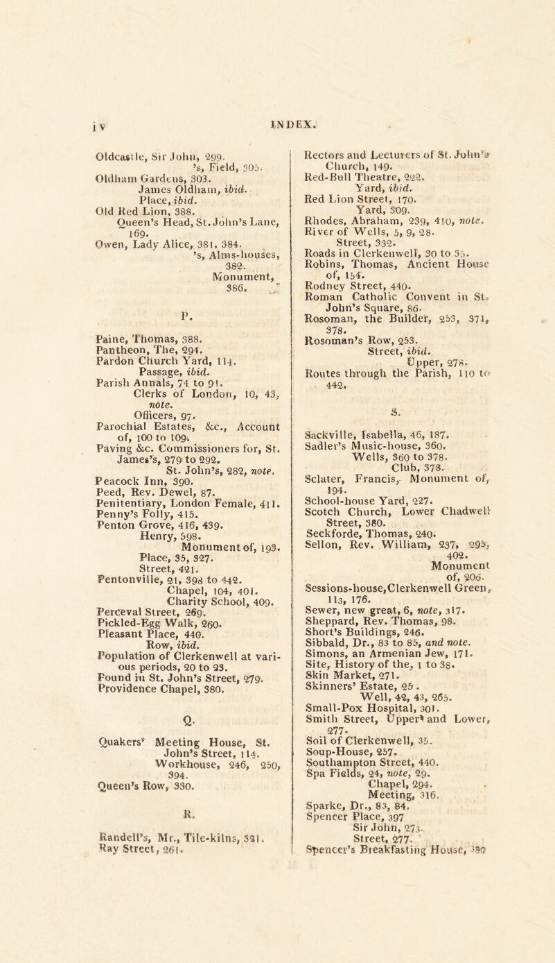 J V Oldcastle, Sir John, 299- ’s, Field, 305. Oldham Gardens, 303. James Oldhain, ibid. Place,ibid. Old Red Lion, 388. Queen’s Head, St. John’s Lane, 169. Owen, Lady Alice, 381, 384. ’s, Alms-houses, 382. Monument, 386.  P. Paine, Thomas, 388. Pantheon, The, 294. Pardon Church Yard, 114. Passage, ibid. Parish Annals, 74 to 91- Clerks of London, 10, 43, note. Officers, 97. Parochial Estates, &c., Account of, 100 to 109. Paving &c. Commissioners for, St. James’s, 279 to 292. St. John’s, 282, note. Peacock Inn, 390. Peed, Rev. Dewel, 87. Penitentiary, London Female, 4ll. Penny’s Folly, 415. Penton Grove, 416, 439. Henry, 398. Monument of, 193. Place, 35, 327. Street, 421. Pentonville, 21, 398 to 442. Chapel, 104, 401. Charity School, 409. Perceval Street, 269. Pickled-Egg Walk, 260. Pleasant Place, 440. Row, ibid. Population of Clerkenwell at vari- ous periods, 20 to 93. Pound in St. John’s Street, 279. Providence Chapel, 380. Q. Quakers” Meeting House, St. John’s Street, j 14, Workhouse, 246, 250, 394. Queen’s Row, 330. R. Randcll’s, Mr., Tile-kilns, 331. Ray Street, 26!. Rectors and Lecturers of St. John’s- Church, 149. Red-Bull Theatre, 222. Yard, ibid. Red Lion Street, 170. Yard, 309- Rhodes, Abraham, 239, 4io, note. River of Wells, 5, 9, 28- Street, 332. Roads in Clerkenwell, 30 to 35- Robins, Thomas, Ancient House of, 154'. Rodney Street, 440. Roman Catholic Convent in St John’s Square, 86- Rosorrsan, the Builder, 253, 371, 378. Rosoman’s Row, 253. Street, ibid. Upper, 278. Routes through the Parish, lio to 442, S. Sackville, Isabella, 46, 187. Sadler’s Music-house, 36o. Wells, 360 to 378. Club,378. Sclater, Francis, Monument of, 194. School-house Yard, 227. Scotch Church, Lower Chadwelf Street, 380. Seckforde, Thomas, 240. Sellon, Rev. William, 237, 295, 402. Monument of, 206- Sessions-house,Clerkenwell Greenr 113, 176. Sewer, new great, 6, note, 317- Sheppard, Rev. Thomas, 98. Short’s Buildings, 246. Sibbald, Dr., 83 to 85, and note. Simons, an Armenian Jew, 171. Site, History of the, 1 to 38. Skin Market, 271. Skinners’ Estate, 25 . Well, 42, 43, 265. Small-Pox Hospital, 301. Smith Street, Uppers and Lower, 277- Soil of Clerkenwell, 35. Soup-House, 257- Southampton Street, 440. Spa Fields, 24, note, 29. Chapel, 294. Meeting, 316, Sparke, Dr., 83, 84. Spencer Place, 397 Sir John, 273. Street, 277- Spencer’s Breakfasting House, ?sq;
