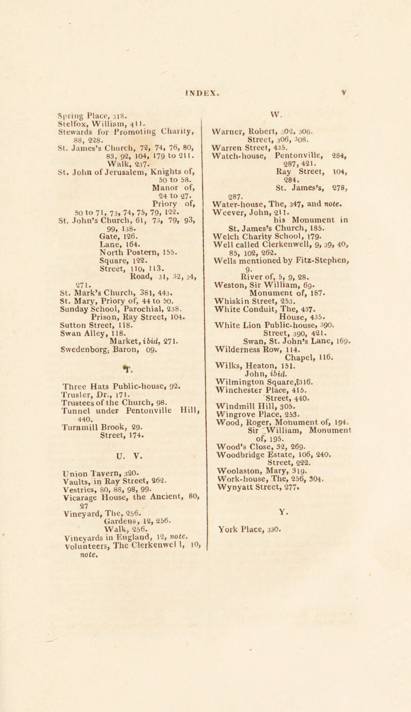 .Spring Place, 318. Stelfox, William, 4'1* Stewards for Promoting Charity, 88, 228. St. James’s Church, 72, 74, 76, 80, 83, 92, 104, 179 to 211. Walk, 237* St. John of Jerusalem, Knights of, 50 to 58. Manor of, 24 to 27. Priory of, 50 to 71, 73, 74, 75, 79, 122. St. John’s Church, 61, 73, 79, 93, 99, 138. Gate, 126. Lane, 164. North Postern, 155. Square, 122. Street, ilo, 113. Road, 31, 32, j4, 271. St. Mark’s Church, 381, 443. St. Mary, Priory of, 44 to 50. Sunday School, Parochial, 238. Prison, Ray Street, 104. Sutton Street, 118. Swan Alley, 118. Market,ibid, 271. Swedenborg, Baron, 09. *T. Three Hats Public-house, 92. Trusler, Dr., 171- Trustees of the Church, 98. Tunnel under Pentonville Hill, 440. Turnmill Brook, 29. Street, 174. U. V. Union Tavern, 320. Vaults, in Ray Street, 262. Vestries, 80, 88, 98, 99- Vicarage House, the Ancient, 80, 27 Vineyard, The, 256. Gardens, 12,256. Walk, 256. Vineyards in England, 12, note. Volunteers, The Clerkenwel 1, 10, note. W. Warner, Robert, 302, 3O6. Street, 3O6, 3o8. Warren Street, 435. Watch-house, Pentonville, 284, 287, 421. Ray Street, 104, 284. St. James’s, 278, 287- Water-house, The, 347, and note. Weever, John, 211. his Monument in St. James’s Church, 185. Welch Charity School, 179. Well called Clerkenwell, 9, 39, 40, 85, 102, 262. Wells mentioned by Fitz-Stephen, 9. River of, 5, 9, 28. Weston, Sir William, 6g. Monument of, 187. Whiskin Street, 253. White Conduit, The, 437. House, 435. White Lion Public-house, 390. Street, 390, 421. Swan, St. John’s Lane, 169. Wilderness Row, 114. Chapel, 116. Wilks, Heaton, 151. John, ibid. Wilmington Square,?3I6. Winchester Place, 415. Street, 440. Windmill Hill, 305. Wingrove Place, 253. Wood, Roger, Monument of, 194- Sir William, Monument of, 195. Wood’s Close, 32, 269- Woodbridge Estate, 106, 240. Street, 222. Woolaston, Mary, 319. Work-house, The, 256, 304. Wynyatt Street, 277, Y. York Place, 330.