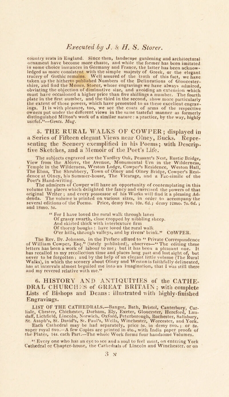 country seats in England. Since then, landscape gardening and architectural ornament have become more chaste, and while the former has been imitated in some choice instances in Germany and France, the latter has been acknow- ledged as more consistent with the simple majesty of Greek, or the elegant tracery of Gothic remains. Well assured of the tiuth of this fact, we have taken up the hitherto published Numbers of the Delineations of Gloucester- shire, and find the Messrs. Storer, whose engravings we have always admired, obviating the objection of diminutive size, and avoiding an extension which must have occasioned a higher price than five shillings a number. The fourth plate in the first number, and the third in the second, show more particularly the extent of those powers, which have presented to us these excellent engrav- ings. It is with pleasure, too, we see the coats of arms of the respective owners put under the different views in the same tasteful manner as formerly distinguished Milton’s work of a similar nature : a practice, by the way, highly useful.”—Gents. Mug. 5. THE RURAL WALKS OF COWPER; displayed in a Series of Fifteen elegant Views near Oiney, Rucks* Repre- senting the Scenery exemplified in his Poems; with Descrip- tive Sketches, and a Memoir of the Poet’s Life. The subjects engraved are the Yardley Oak, Peasant’s Nest, Rustic Bridge, View from the Alcove, the Avenue, Monumental Urn in the Wilderness, Temple in the Wilderness, Weston Lodge, Cowper’s Residence, Weston Hall, The Elms, The Shrubbery, Town of Oiney and Oiney Bridge, Cowper’s Resi- dence at Oiney, his Summer-house, The Vicarage, and a Fac-simile of the Poet’s Hand-writing. The admirers of Cowper will have an opportunity of contemplating in this volume the places which delighted the fancy and exercised the powers of that original Writer ; and every possessor of his Works will find it a pleasing Ad- denda. The volume is printed on various sizes, in order to accompany the several editions of the Poems. Price, demy Svo. 10s. 6d.; demy 12mo. 7s.6d, j and 18mo. 5s. “ For I have loved the rural walk through lanes Of grassy swarth, close cropped by nibbling sheep. And skirted thick with intertexture firm Of thorny boughs : have loved the rural walk O’er hills, through valleys, and by rivers’ brink.” COWPER. The Rev. Dr. Johnson, in the Preface affixed to “ Private Correspondence of William Cowper, Esq.” (lately published), observes—“The editing these letters has been a work of labour to me; but it has been a pleasant one. It has recalled to my recollection time and places long past and lost sight of, but never to be forgotten : and by the help of an elegant little volume (The Rural Walks), in which the scenery about Oiney and Weston is faithfully delineated, has at intervals almost beguiled me into an imagination, that I was still there and my revered relative with me.” 6. HISTORY AND ANTIQUITIES of the CATHE- DRAL CHURCHFS of GREAT BRITAIN ; with complete Lists of Bishops and Deans: illustrated with highly-finished Engravings. LIST OF THE CATHEDRALS.—Bangor, Bath, Bristol, Canterbury, Car- lisle, Chester, Chichester, Durham, Ely, Exeter, Gloucester, Hereford, Lan- daff, Lichfield, Lincoln, Norwich, Oxford, Peterborough, Rochester, Salisbury, St. Asaph’s, St. David’s, St. Paul’s, Wells, Winchester, Worcester, and York. Each Cathedral may be had separately, price 5s. in demy 8vo.; or 8s. super royal 8vo.— A few Copies are printed in 4to., with India paper proofs of the Plates, 14s. each Part.—The whole Work forms four handsome Volumes. “ Every one who has an eye to see and a soul to feel must, on entering York Cathedral or Chapter-house, the Cathedrals of Lincoln and Winchester, or on 3 N