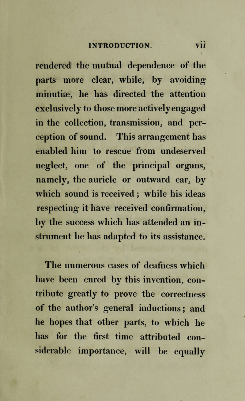 rendered the mutual dependence of the parts more clear, while, by avoiding minutiae, he has directed the attention exclusively to those more actively engaged in the collection, transmission, and per¬ ception of sound. This arrangement has enabled him to rescue from undeserved neglect, one of the principal organs, namely, the auricle or outward ear, by which sound is received ; while his ideas respecting it have received confirmation, by the success which has attended an in¬ strument he has adapted to its assistance. The numerous cases of deafness which have been cured by this invention, con¬ tribute greatly to prove the correctness of the authors general inductions; and he hopes that other parts, to which he has for the first time attributed con¬ siderable importance, will be equally