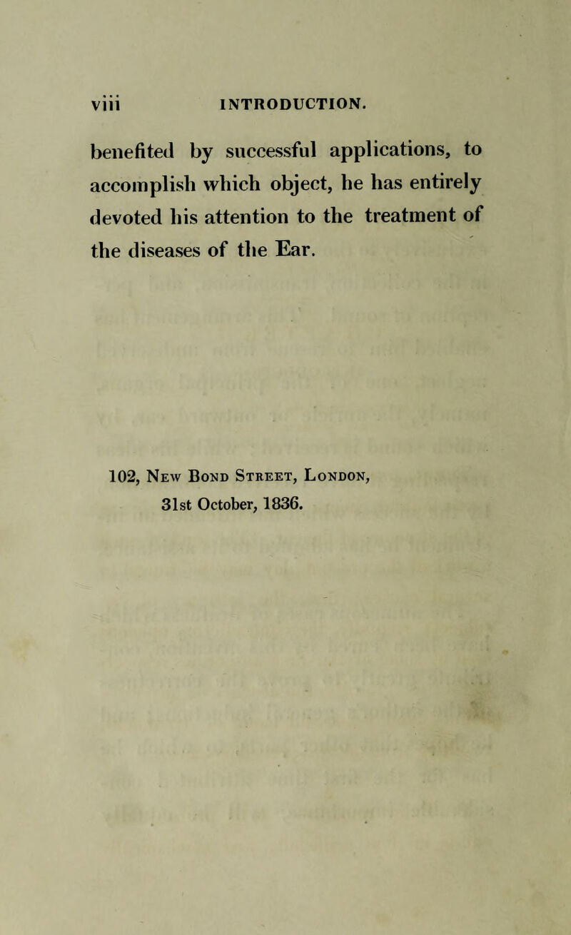 benefited by successful applications, to accomplish which object, he has entirely devoted his attention to the treatment of the diseases of the Ear. 102, New Bond Street, London, 31st October, 1836.