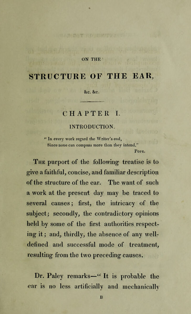 ON THE STRUCTURE OF THE EAR, &c. &c. CHAPTER I. INTRODUCTION. “ In every work regard the Writer’s end, Since none can compass more than they intend. Pope. The purport of the following- treatise is to give a faithful, concise, and familiar description of the structure of the ear. The want of such a work at the present day may be traced to several causes; first, the intricacy of the subject; secondly, the contradictory opinions held by some of the first authorities respect¬ ing it; and, thirdly, the absence of any well- defined and successful mode of treatment, resulting from the two preceding causes. Dr. Paley remarks—u It is probable the ear is no less artificially and mechanically B