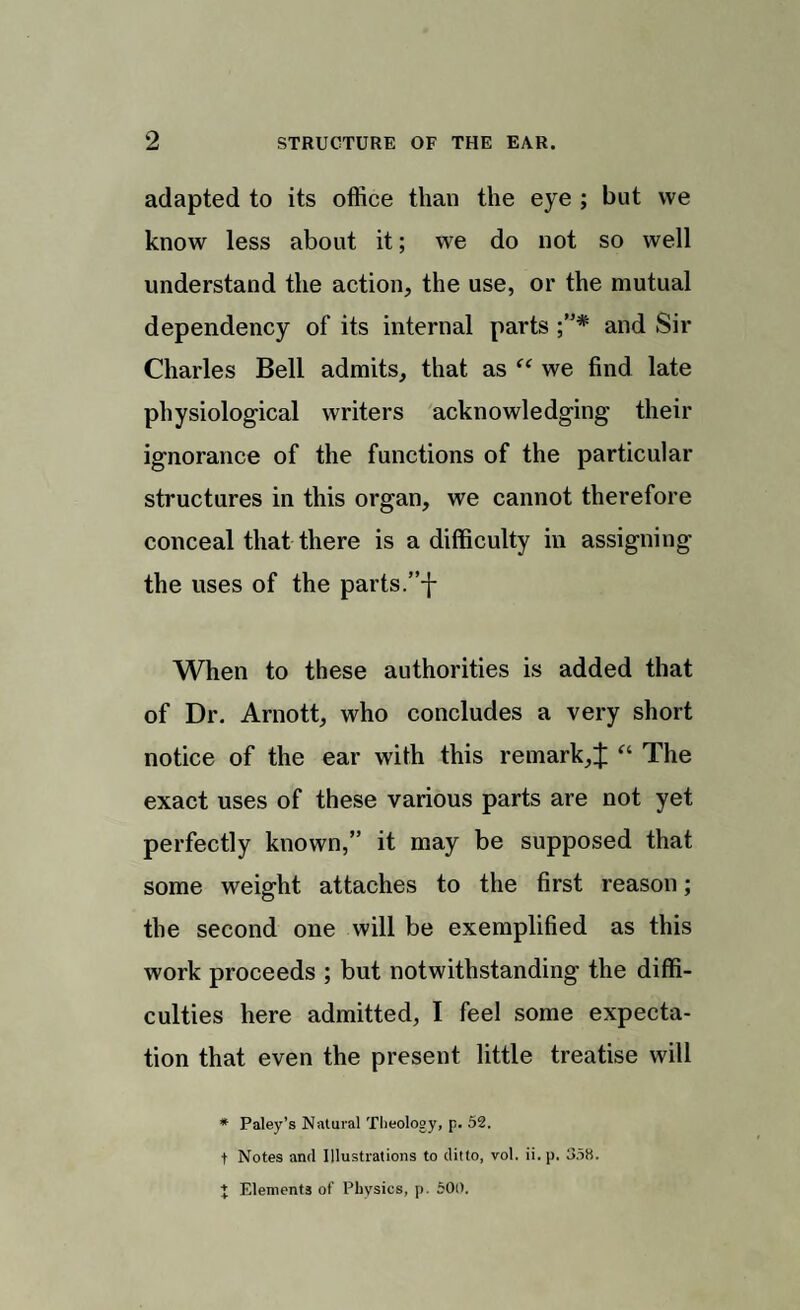 adapted to its office than the eye ; but we know less about it; we do not so well understand the action, the use, or the mutual dependency of its internal parts and Sir Charles Bell admits, that as <c we find late physiological writers acknowledging their ignorance of the functions of the particular structures in this organ, we cannot therefore conceal that there is a difficulty in assigning the uses of the parts.”f When to these authorities is added that of Dr. Arnott, who concludes a very short notice of the ear with this remark,^: “ The exact uses of these various parts are not yet perfectly known,” it may be supposed that some weight attaches to the first reason; the second one will be exemplified as this work proceeds ; but notwithstanding the diffi¬ culties here admitted, I feel some expecta¬ tion that even the present little treatise will * Paley’s Natural Theology, p. 52. t Notes and Illustrations to ditto, vol. ii.p. 358. } Elements of Physics, p. 600.