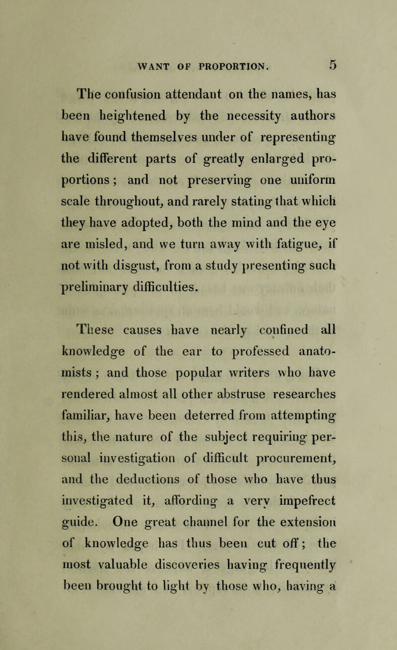 The confusion attendant on the names, has been heightened by the necessity authors have found themselves under of representing the different parts of greatly enlarged pro¬ portions ; and not preserving one uniform scale throughout, and rarely stating that which they have adopted, both the mind and the eye are misled, and we turn away with fatigue, if not with disgust, from a study present]ng such preliminary difficulties. These causes have nearly confined all knowledge of the ear to professed anato¬ mists ; and those popular writers who have rendered almost all other abstruse researches familiar, have been deterred from attempting this, the nature of the subject requiring per¬ sonal investigation of difficult procurement, and the deductions of those who have thus investigated it, affording a very impefrect guide. One great channel for the extension of knowledge has thus been cut off; the most valuable discoveries having frequently been brought to light by those who, having a