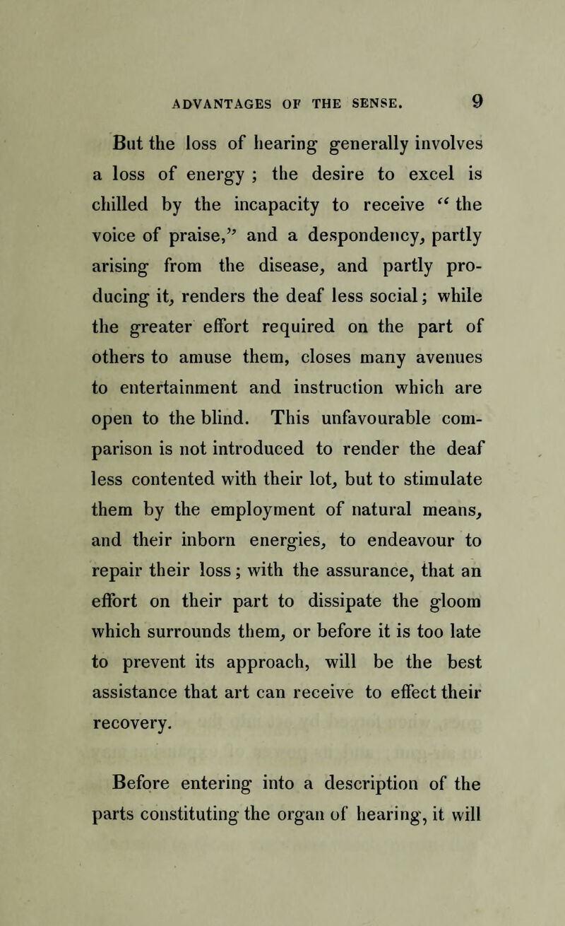 But the loss of hearing generally involves a loss of energy ; the desire to excel is chilled by the incapacity to receive “ the voice of praise,” and a despondency, partly arising from the disease, and partly pro¬ ducing it, renders the deaf less social; while the greater effort required on the part of others to amuse them, closes many avenues to entertainment and instruction which are open to the blind. This unfavourable com¬ parison is not introduced to render the deaf less contented with their lot, but to stimulate them by the employment of natural means, and their inborn energies, to endeavour to repair their loss; with the assurance, that an effort on their part to dissipate the gloom which surrounds them, or before it is too late to prevent its approach, will be the best assistance that art can receive to effect their recovery. Before entering into a description of the parts constituting the organ of hearing, it will