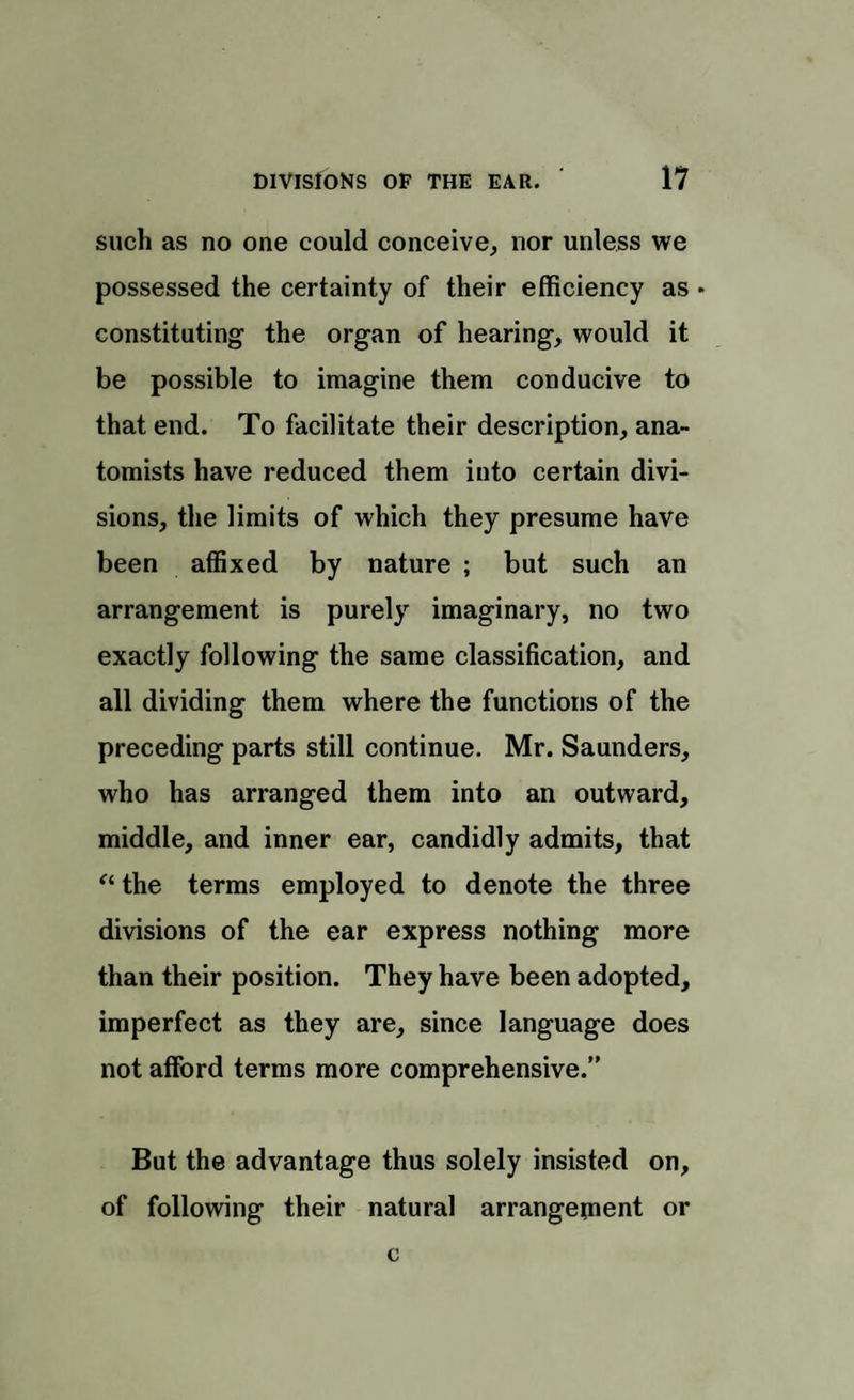 such as no one could conceive, nor unless we possessed the certainty of their efficiency as • constituting the organ of hearing, would it be possible to imagine them conducive to that end. To facilitate their description, ana¬ tomists have reduced them into certain divi¬ sions, the limits of which they presume have been affixed by nature ; but such an arrangement is purely imaginary, no two exactly following the same classification, and all dividing them where the functions of the preceding parts still continue. Mr. Saunders, who has arranged them into an outward, middle, and inner ear, candidly admits, that “ the terms employed to denote the three divisions of the ear express nothing more than their position. They have been adopted, imperfect as they are, since language does not afford terms more comprehensive.” But the advantage thus solely insisted on, of following their natural arrangement or
