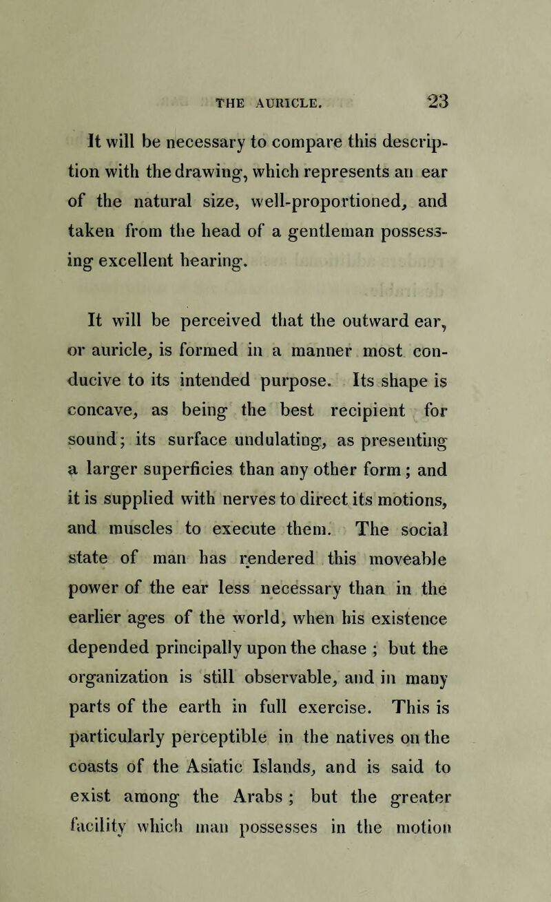 It will be necessary to compare this descrip¬ tion with the drawing, which represents an ear of the natural size, well-proportioned, and taken from the head of a gentleman possess¬ ing excellent hearing. It will be perceived that the outward ear, or auricle, is formed in a manner most con¬ ducive to its intended purpose. Its shape is concave, as being the best recipient for sound; its surface undulating, as presenting a larger superficies than any other form ; and it is supplied with nerves to direct its motions, and muscles to execute them. The social state of man has rendered this moveable power of the ear less necessary than in the earlier ages of the world, when his existence depended principally upon the chase ; but the organization is still observable, and in many parts of the earth in full exercise. This is particularly perceptible in the natives on the coasts of the Asiatic Islands, and is said to exist among the Arabs; but the greater facility which man possesses in the motion