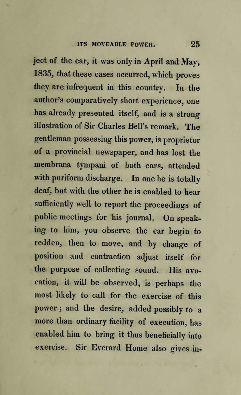 ject of the ear, it was only in April and May, 1835, that these cases occurred, which proves they are infrequent in this country. In the author’s comparatively short experience, one has already presented itself, and is a strong- illustration of Sir Charles Bells remark. The gentleman possessing this power, is proprietor of a provincial newspaper, and has lost the membrana tympani of both ears, attended with puriform discharge. In one he is totally deaf, but with the other he is enabled to hear sufficiently well to report the proceedings of public meetings for his journal. On speak¬ ing to him, you observe the ear begin to redden, then to move, and by change of position and contraction adjust itself for the purpose of collecting sound. His avo¬ cation, it will be observed, is perhaps the most likely to call for the exercise of this power ; and the desire, added possibly to a more than ordinary facility of execution, has enabled him to bring it thus beneficially into exercise. Sir Everard Home also gives in-