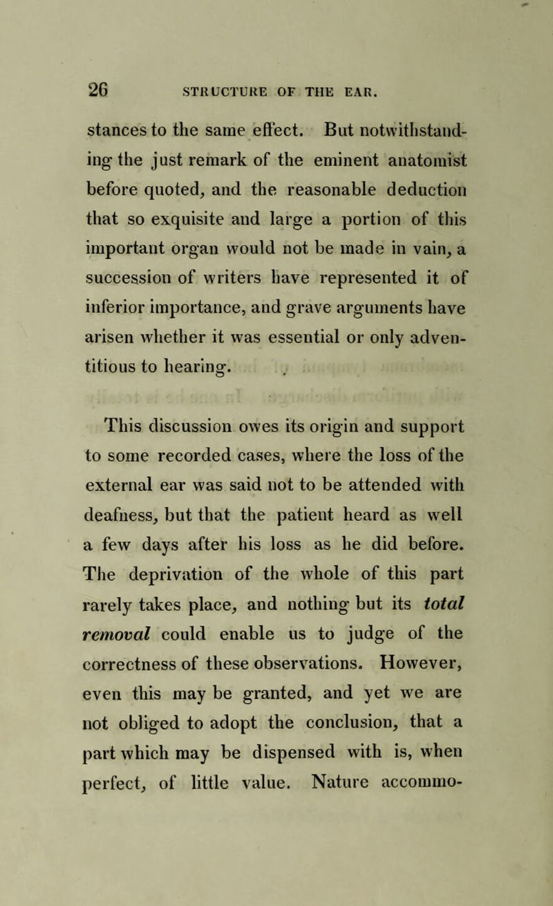 stances to the same effect. But notwithstand¬ ing the just remark of the eminent anatomist before quoted, and the reasonable deduction that so exquisite and large a portion of this important organ would not be made in vain, a succession of writers have represented it of inferior importance, and grave arguments have arisen whether it was essential or only adven¬ titious to hearing. This discussion owes its origin and support to some recorded cases, where the loss of the external ear was said not to be attended with deafness, but that the patient heard as well a few days after his loss as he did before. The deprivation of the whole of this part rarely takes place, and nothing but its total removal could enable us to judge of the correctness of these observations. However, even this may be granted, and yet we are not obliged to adopt the conclusion, that a part which may be dispensed with is, when perfect, of little value. Nature accommo-