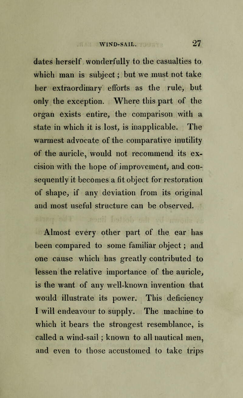 dates herself wonderfully to the casualties to which man is subject; but we must not take her extraordinary efforts as the rule, but only the exception. Where this part of the organ exists entire, the comparison with a state in which it is lost, is inapplicable. The warmest advocate of the comparative inutility of the auricle, would not recommend its ex¬ cision with the hope of improvement, and con¬ sequently it becomes a fit object for restoration of shape, if any deviation from its original and most useful structure can be observed. Almost every other part of the ear has been compared to some familiar object; and one cause which has greatly contributed to lessen the relative importance of the auricle, is the want of any well-known invention that would illustrate its power. This deficiency I will endeavour to supply. The machine to which it bears the strongest resemblance, is called a wind-sail; known to all nautical men, and even to those accustomed to take trips