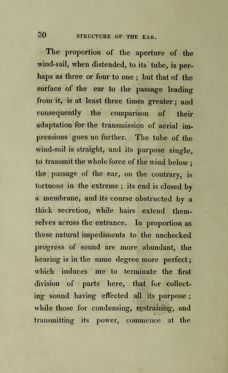 The proportion of the aperture of the wind-sail, when distended, to its' tube, is per¬ haps as three or four to one ; but that of the surface of the ear to the passage leading from it, is at least three times greater; and consequently the comparison of their adaptation for the transmission of aerial im¬ pressions goes no further. The tube of the wind-sail is straight, and its purpose single, to transmit the whole force of the wind below ; the passage of the ear, on the contrary, is tortuous in the extreme; its end is closed by a membrane, and its course obstructed by a thick secretion, while hairs extend them¬ selves across the entrance. In proportion as these natural impediments to the unchecked progress of sound are more abundant, the hearing is in the same degree more perfect; which induces me to terminate the first division of parts here, that for collect¬ ing sound having effected all its purpose ; while those for condensing, restraining, and transmitting its power, commence at the