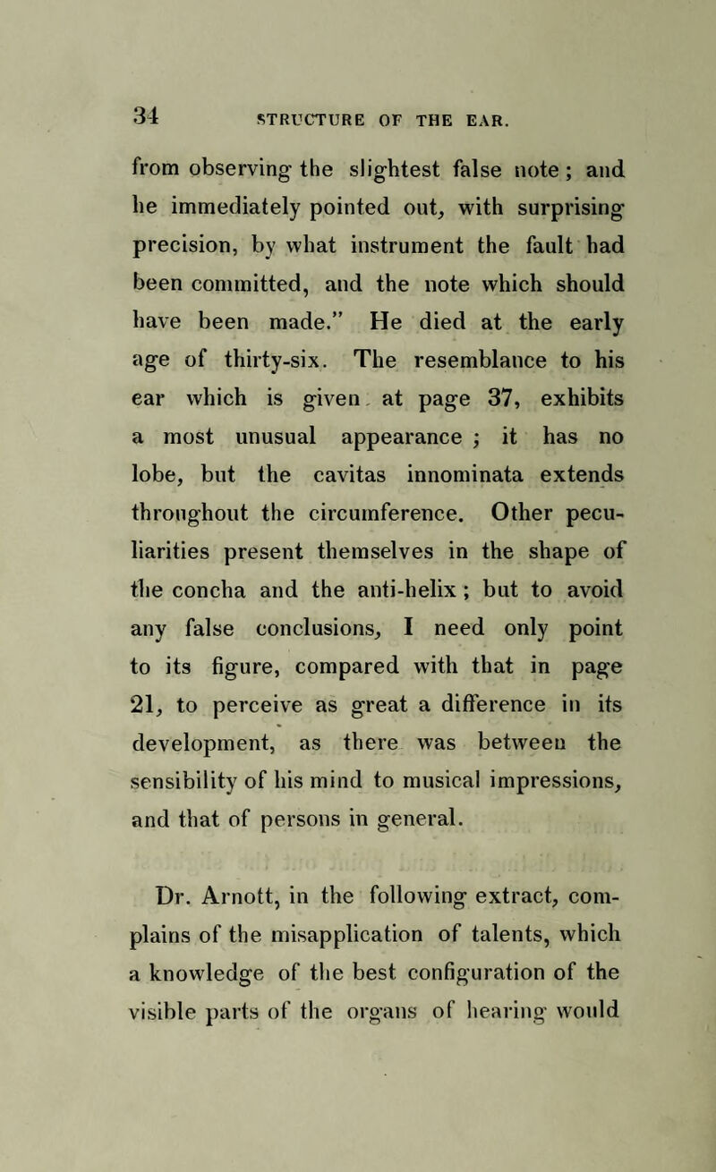 from observing the slightest false note; and he immediately pointed out, with surprising- precision, by what instrument the fault had been committed, and the note which should have been made.” He died at the early age of thirty-six. The resemblance to his ear which is given at page 37, exhibits a most unusual appearance ; it has no lobe, but the cavitas innominata extends throughout the circumference. Other pecu¬ liarities present themselves in the shape of the concha and the anti-helix; but to avoid any false conclusions, I need only point to its figure, compared with that in page 21, to perceive as great a difference in its development, as there was between the sensibility of his mind to musical impressions, and that of persons in general. Dr. Arnott, in the following extract, com¬ plains of the misapplication of talents, which a knowledge of the best configuration of the visible parts of the organs of hearing would