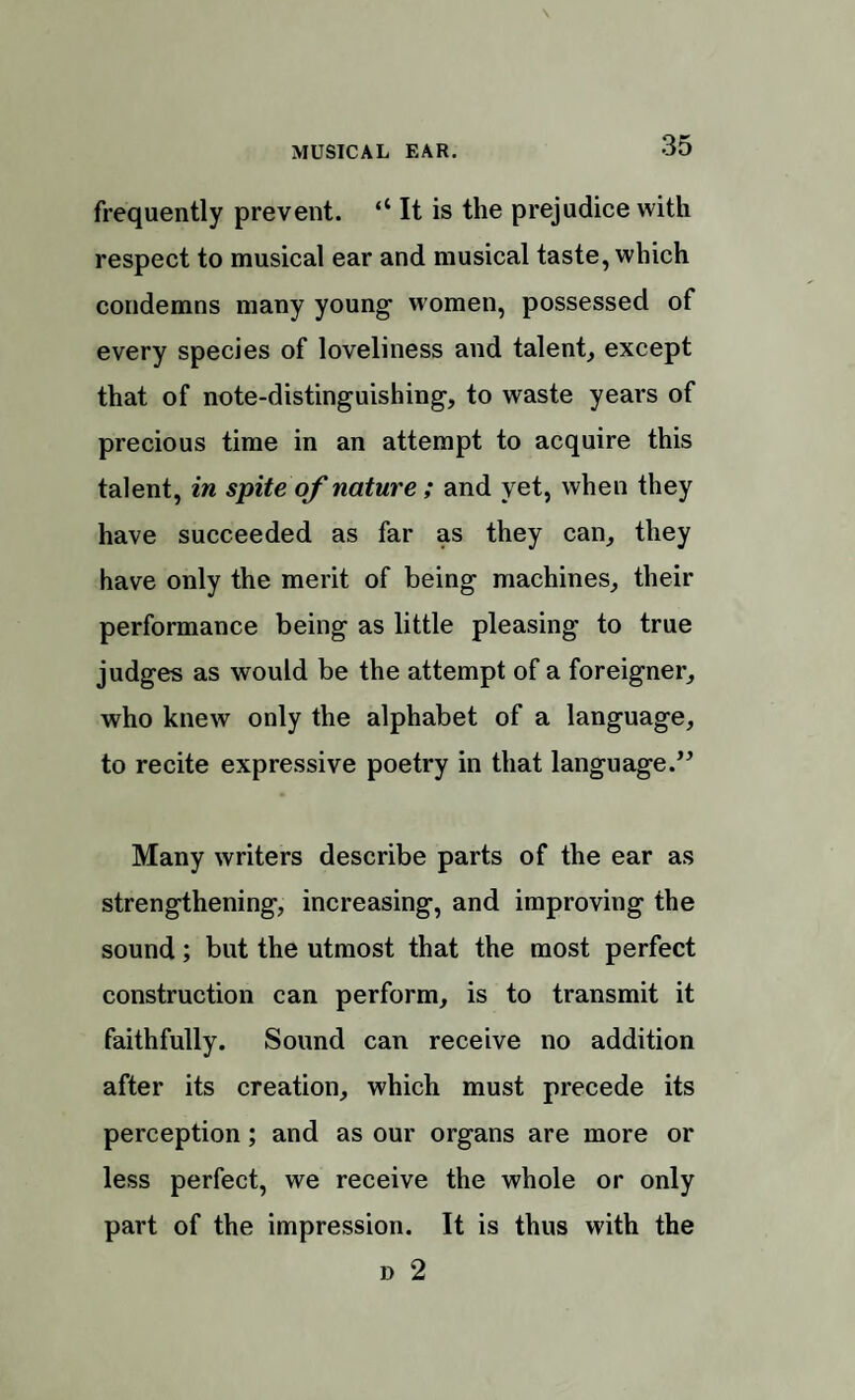 MUSICAL EAR. frequently prevent. <l It is the prejudice with respect to musical ear and musical taste, which condemns many young women, possessed of every species of loveliness and talent, except that of note-distinguishing, to waste years of precious time in an attempt to acquire this talent, in spite of nature; and yet, when they have succeeded as far as they can, they have only the merit of being machines, their performance being as little pleasing to true judges as would be the attempt of a foreigner, who knew only the alphabet of a language, to recite expressive poetry in that language.’5 Many writers describe parts of the ear as strengthening, increasing, and improving the sound; but the utmost that the most perfect construction can perform, is to transmit it faithfully. Sound can receive no addition after its creation, which must precede its perception; and as our organs are more or less perfect, we receive the whole or only part of the impression. It is thus with the d 2