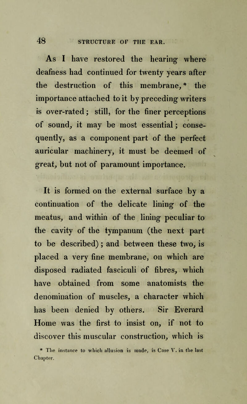 As I have restored the hearing1 where deafness had continued for twenty years after the destruction of this membrane, * the importance attached to it by preceding writers is over-rated; still, for the finer perceptions of sound, it may be most essential; conse¬ quently, as a component part of the perfect auricular machinery, it must be deemed of great, but not of paramount importance. It is formed on the external surface by a continuation of the delicate lining of the meatus, and within of the lining peculiar to the cavity of the tympanum (the next part to be described); and between these two, is placed a very fine membrane, on which are disposed radiated fasciculi of fibres, which have obtained from some anatomists the denomination of muscles, a character which has been denied by others. Sir Everard Home was the first to insist on, if not to * discover this muscular construction, which is * The instance to which allusion is made, is Case V. in the last Chapter.