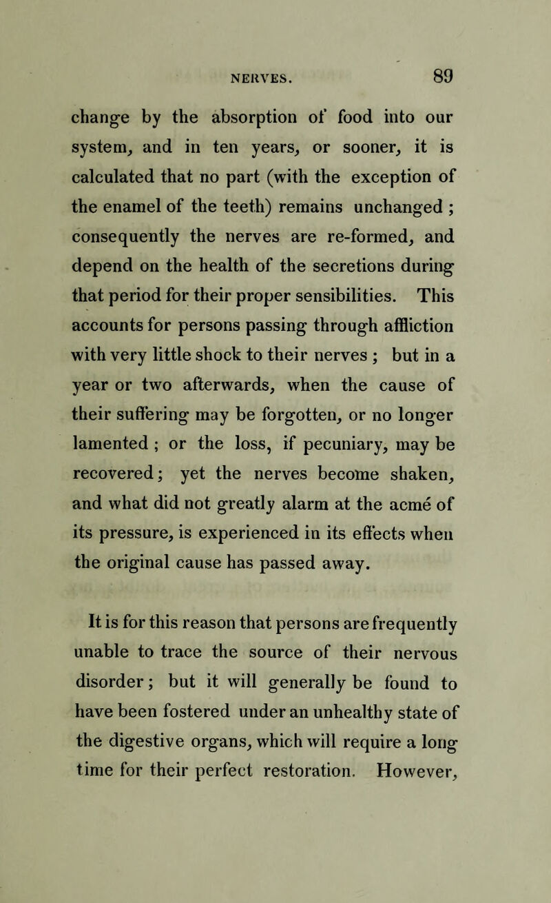 change by the absorption of food into our system, and in ten years, or sooner, it is calculated that no part (with the exception of the enamel of the teeth) remains unchanged ; consequently the nerves are re-formed, and depend on the health of the secretions during that period for their proper sensibilities. This accounts for persons passing through affliction with very little shock to their nerves ; but in a year or two afterwards, when the cause of their suffering may be forgotten, or no longer lamented ; or the loss, if pecuniary, may be recovered; yet the nerves become shaken, and what did not greatly alarm at the acme of its pressure, is experienced in its effects when the original cause has passed away. It is for this reason that persons are frequently unable to trace the source of their nervous disorder; but it will generally be found to have been fostered under an unhealthy state of the digestive organs, which will require a long time for their perfect restoration. However,