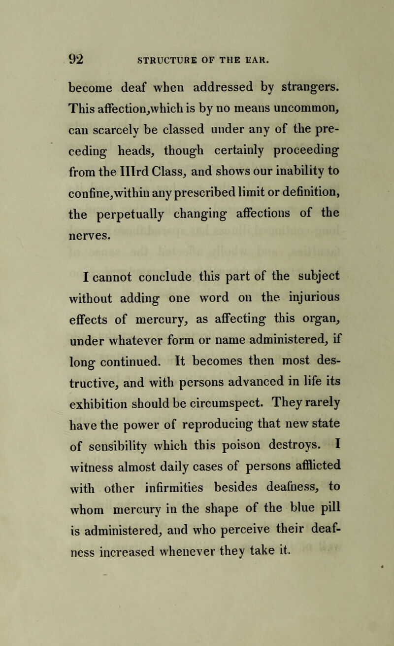 become deaf when addressed by strangers. This affection,which is by no means uncommon, can scarcely be classed under any of the pre¬ ceding heads, though certainly proceeding from the Illrd Class, and shows our inability to confine, within any prescribed limit or definition, the perpetually changing affections of the nerves. I cannot conclude this part of the subject without adding one word on the injurious effects of mercury, as affecting this organ, under whatever form or name administered, if long continued. It becomes then most des¬ tructive, and with persons advanced in life its exhibition should be circumspect. They rarely have the power of reproducing that new state of sensibility which this poison destroys. I witness almost daily cases of persons afflicted with other infirmities besides deafness, to whom mercury in the shape of the blue pill is administered, and who perceive their deaf¬ ness increased whenever they take it.