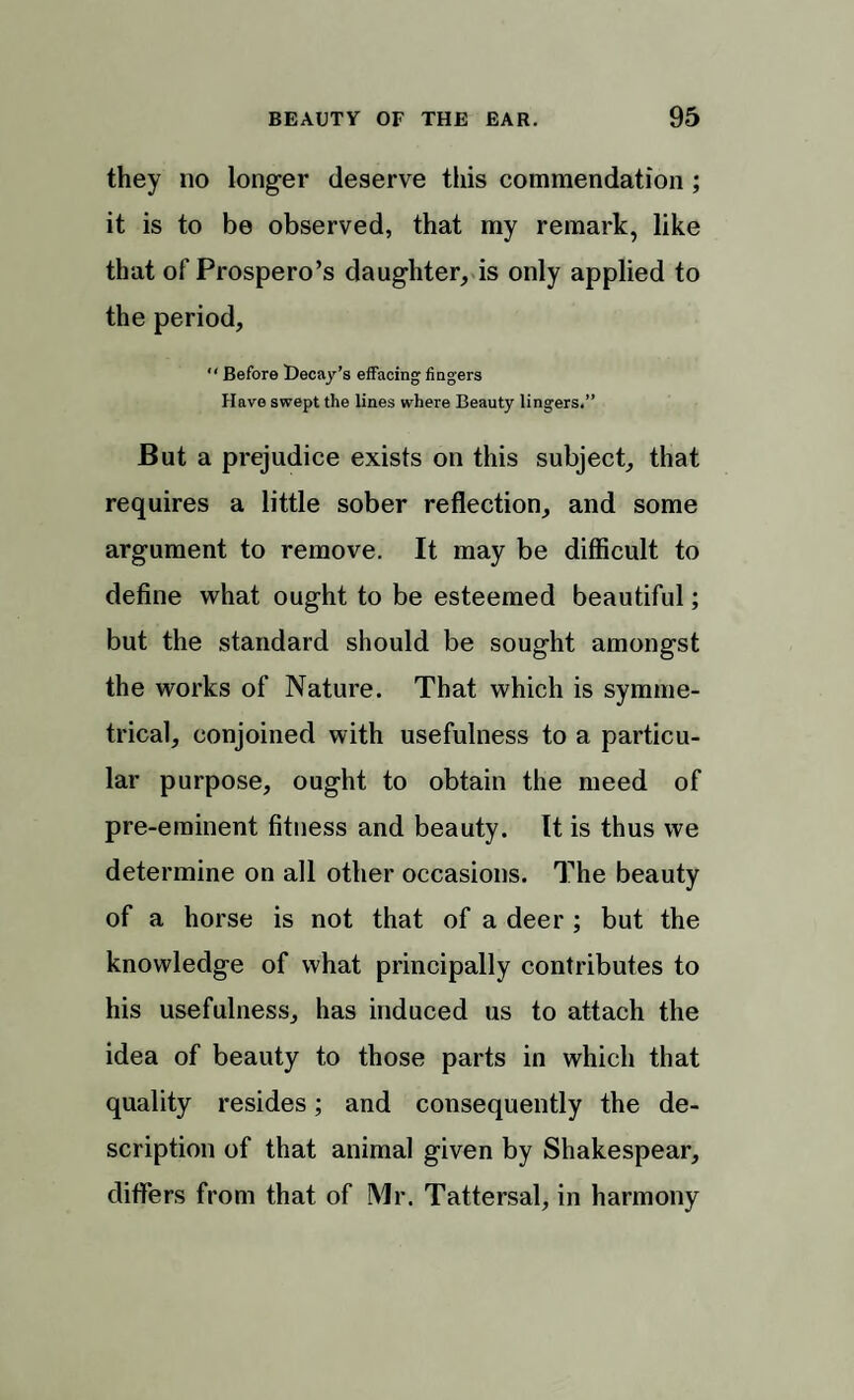 they no longer deserve this commendation ; it is to be observed, that my remark, like that of Prospero’s daughter, is only applied to the period,  Before Decay’s effacing fingers Have swept the lines where Beauty lingers.” But a prejudice exists on this subject, that requires a little sober reflection, and some argument to remove. It may be difficult to define what ought to be esteemed beautiful; but the standard should be sought amongst the works of Nature. That which is symme¬ trical, conjoined with usefulness to a particu¬ lar purpose, ought to obtain the meed of pre-eminent fitness and beauty. It is thus we determine on all other occasions. The beauty of a horse is not that of a deer ; but the knowledge of what principally contributes to his usefulness, has induced us to attach the idea of beauty to those parts in which that quality resides; and consequently the de¬ scription of that animal given by Shakespear, differs from that of Mr. Tattersal, in harmony