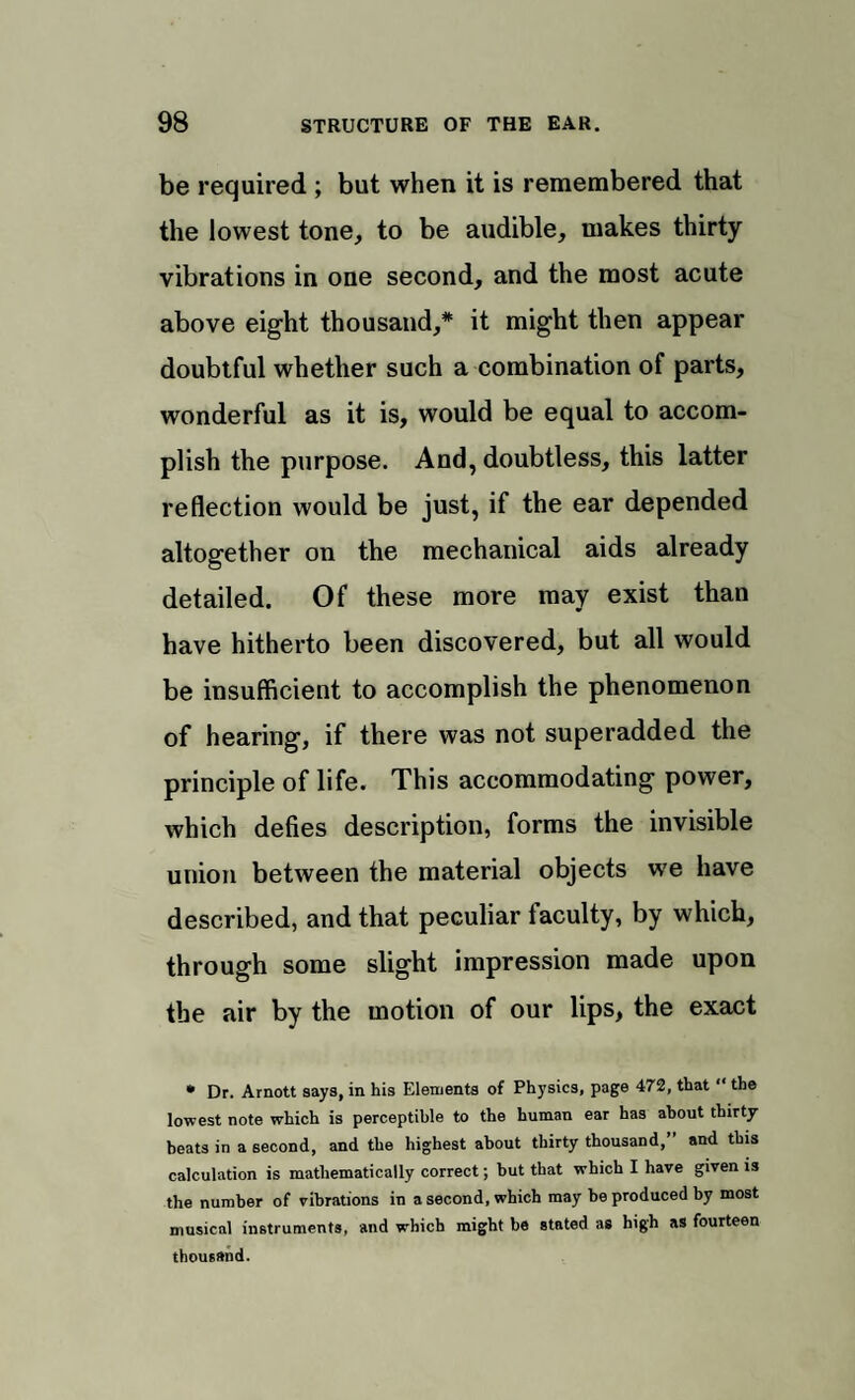 be required ; but when it is remembered that the lowest tone, to be audible, makes thirty vibrations in one second, and the most acute above eight thousand,* it might then appear doubtful whether such a combination of parts, wonderful as it is, would be equal to accom¬ plish the purpose. And, doubtless, this latter reflection would be just, if the ear depended altogether on the mechanical aids already detailed. Of these more may exist than have hitherto been discovered, but all would be insufficient to accomplish the phenomenon of hearing, if there was not superadded the principle of life. This accommodating power, which defies description, forms the invisible union between the material objects we have described, and that peculiar faculty, by which, through some slight impression made upon the air by the motion of our lips, the exact * Dr. Arnott says, in his Elements of Physics, page 472, that “ the lowest note which is perceptible to the human ear has about thirty beats in a second, and the highest about thirty thousand,” and this calculation is mathematically correct; but that which I have given is the number of vibrations in a second, which may be produced by most musical instruments, and which might be stated as high as fourteen thousand.