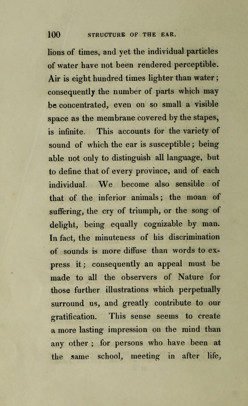 lions of times, and yet the individual particles of water have not been rendered perceptible. Air is eight hundred times lighter than water ; consequently the number of parts which may be concentrated,, even on so small a visible space as the membrane covered by the stapes, is infinite. This accounts for the variety of sound of which the ear is susceptible; being able not only to distinguish all language, but to define that of every province, and of each individual. We become also sensible of that of the inferior animals; the moan of suffering, the cry of triumph, or the song of delight, being equally cognizable by man. In fact, the minuteness of his discrimination of sounds is more diffuse than words to ex¬ press it; consequently an appeal must be made to all the observers of Nature for those further illustrations which perpetually surround us, and greatly contribute to our gratification. This sense seems to create a more lasting impression on the mind than any other ; for persons who have been at the same school, meeting in after life.