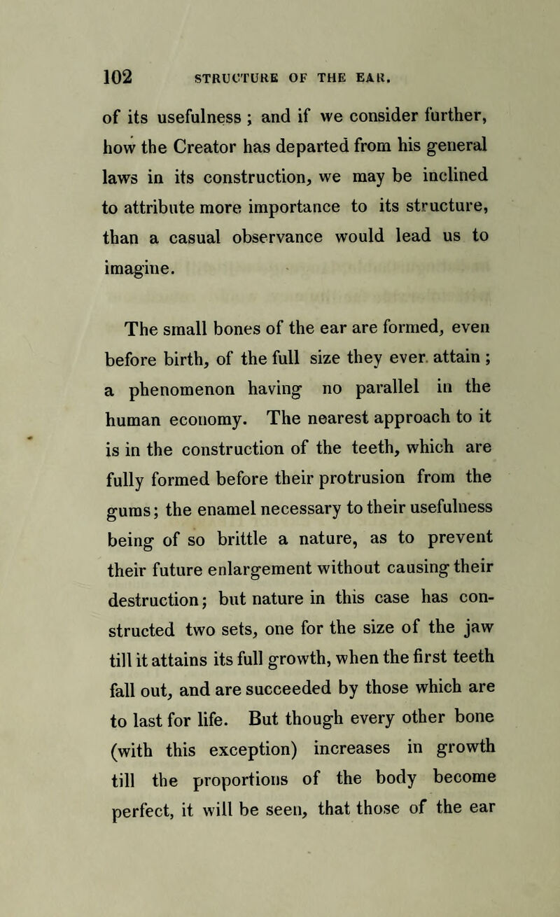 of its usefulness ; and if we consider further, how the Creator has departed from his general laws in its construction, we may be inclined to attribute more importance to its structure, than a casual observance would lead us to imagine. The small bones of the ear are formed, even before birth, of the full size they ever, attain ; a phenomenon having no parallel in the human economy. The nearest approach to it is in the construction of the teeth, which are fully formed before their protrusion from the gums; the enamel necessary to their usefulness being of so brittle a nature, as to prevent their future enlargement without causing their destruction; but nature in this case has con¬ structed two sets, one for the size of the jaw till it attains its full growth, when the first teeth fall out, and are succeeded by those which are to last for life. But though every other bone (with this exception) increases in growth till the proportions of the body become perfect, it will be seen, that those of the ear