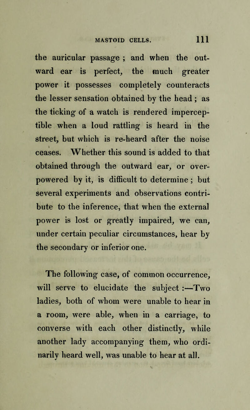 the auricular passage ; and when the out¬ ward ear is perfect, the much greater power it possesses completely counteracts the lesser sensation obtained by the head ; as the ticking of a watch is rendered impercep¬ tible when a loud rattling is heard in the street, but which is re-heard after the noise I ceases. Whether this sound is added to that obtained through the outward ear, or over¬ powered by it, is difficult to determine ; but several experiments and observations contri¬ bute to the inference, that when the external power is lost or greatly impaired, we can, under certain peculiar circumstances, hear by the secondary or inferior one. The following case, of common occurrence, will serve to elucidate the subject :—Two ladies, both of whom were unable to hear in a room, were able, when in a carriage, to converse with each other distinctly, while another lady accompanying them, who ordi¬ narily heard well, was unable to hear at all.