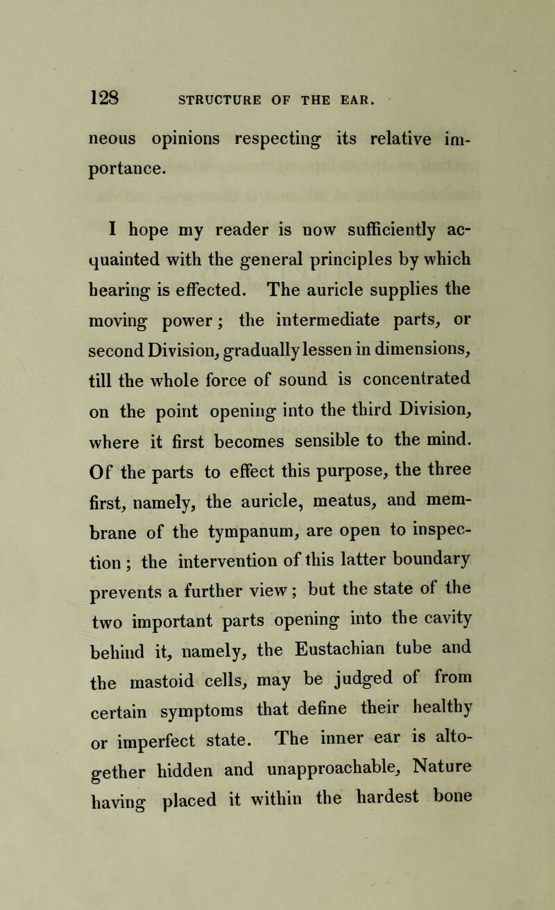 neons opinions respecting its relative im¬ portance. I hope my reader is now sufficiently ac¬ quainted with the general principles by which hearing is effected. The auricle supplies the moving power; the intermediate parts, or second Division, gradually lessen in dimensions, till the whole force of sound is concentrated on the point opening into the third Division, where it first becomes sensible to the mind. Of the parts to effect this purpose, the three first, namely, the auricle, meatus, and mem¬ brane of the tympanum, are open to inspec¬ tion ; the intervention of this latter boundary prevents a further view; but the state of the two important parts opening into the cavity behind it, namely, the Eustachian tube and the mastoid cells, may be judged of from certain symptoms that define their healthy or imperfect state. The inner ear is alto¬ gether hidden and unapproachable. Nature having placed it within the hardest bone