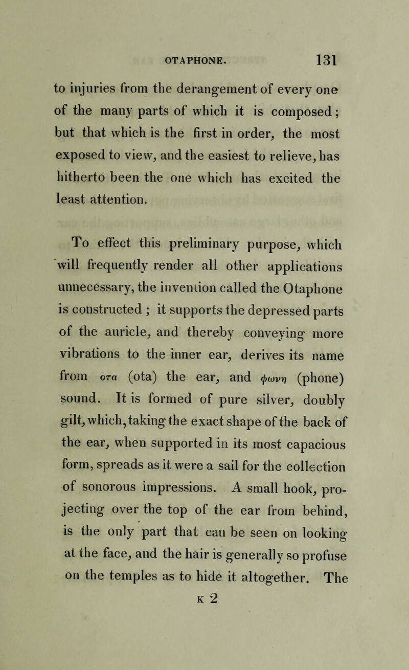 to injuries from the derangement of every one of the many parts of which it is composed; but that which is the first in order, the most exposed to view, and the easiest to relieve, has hitherto been the one which has excited the least attention. To effect this preliminary purpose, which will frequently render all other applications unnecessary, the invention called the Otaphone is constructed ; it supports the depressed parts of the auricle, and thereby conveying more vibrations to the inner ear, derives its name from ora (ota) the ear, and (ptovri (phone) sound. It is formed of pure silver, doubly gilt, which, taking the exact shape of the back of the ear, when supported in its most capacious form, spreads as it were a sail for the collection of sonorous impressions. A small hook, pro¬ jecting over the top of the ear from behind, is the only part that can be seen on looking at the face, and the hair is generally so profuse on the temples as to hide it altogether. The k 2