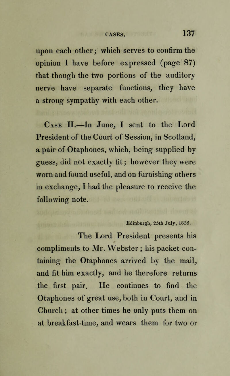 upon each other; which serves to confirm the opinion I have before expressed (page 87) that though the two portions of the auditory nerve have separate functions, they have a strong sympathy with each other. Case II.—In June, I sent to the Lord President of the Court of Session, in Scotland, a pair of Otaphones, which, being supplied by guess, did not exactly fit; however they were worn and found useful, and on furnishing others in exchange, I had the pleasure to receive the following note. Edinburgh, 25th July, 1836. The Lord President presents his compliments to Mr. Webster ; his packet con¬ taining the Otaphones arrived by the mail, and fit him exactly, and he therefore returns the first pair. He continues to find the Otaphones of great use, both in Court, and in Church ; at other times he only puts them on at breakfast-time, and wears them for two or