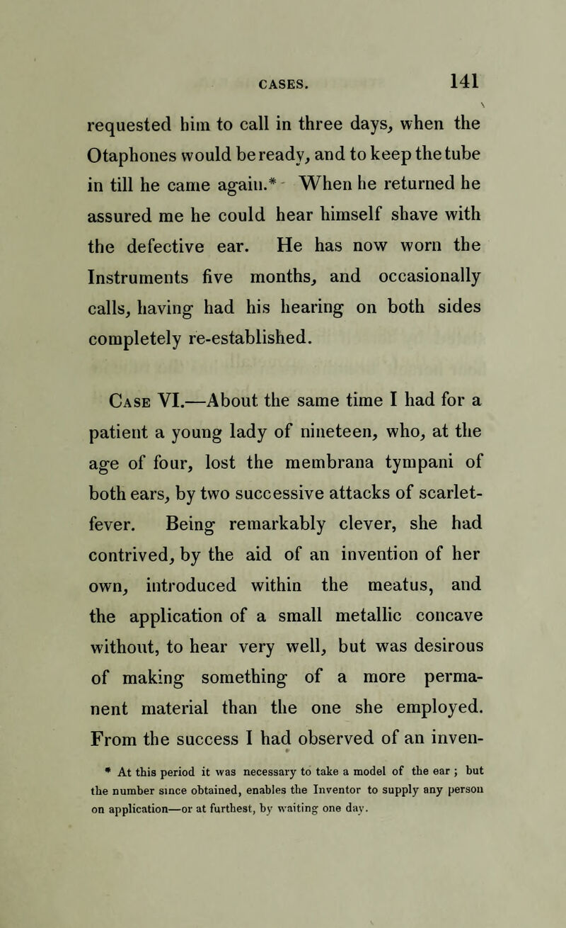 requested him to call in three days, when the Otaphones would be ready, and to keep the tube in till he came again.* When he returned he assured me he could hear himself shave with the defective ear. He has now worn the Instruments five months, and occasionally calls, having had his hearing on both sides completely re-established. Case VI.—About the same time I had for a patient a young lady of nineteen, who, at the age of four, lost the membrana tympani of both ears, by two successive attacks of scarlet- fever. Being remarkably clever, she had contrived, by the aid of an invention of her own, introduced within the meatus, and the application of a small metallic concave without, to hear very well, but was desirous of making something of a more perma¬ nent material than the one she employed. From the success I had observed of an inven- * * At this period it was necessary to take a model of the ear ; but the number since obtained, enables the Inventor to supply any person on application—or at furthest, by waiting one day.
