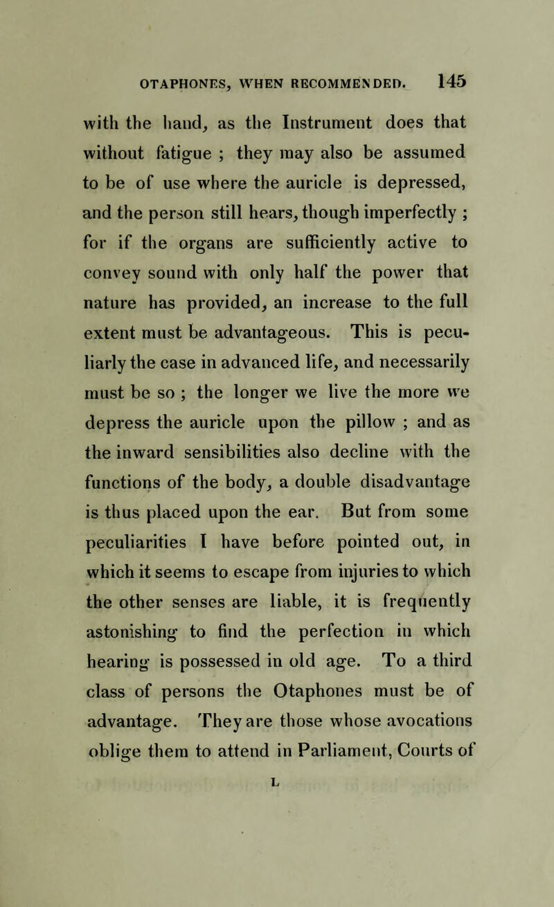 with the hand, as the Instrument does that without fatigue ; they may also be assumed to be of use where the auricle is depressed, and the person still hears, though imperfectly ; for if the organs are sufficiently active to convey sound with only half the power that nature has provided, an increase to the full extent must be advantageous. This is pecu¬ liarly the case in advanced life, and necessarily must be so ; the longer we live the more vve depress the auricle upon the pillow ; and as the inward sensibilities also decline with the functions of the body, a double disadvantage is thus placed upon the ear. But from some peculiarities I have before pointed out, in which it seems to escape from injuries to which the other senses are liable, it is frequently astonishing to find the perfection in which hearing is possessed in old age. To a third class of persons the Otaphones must be of advantage. They are those whose avocations oblige them to attend in Parliament, Courts of L