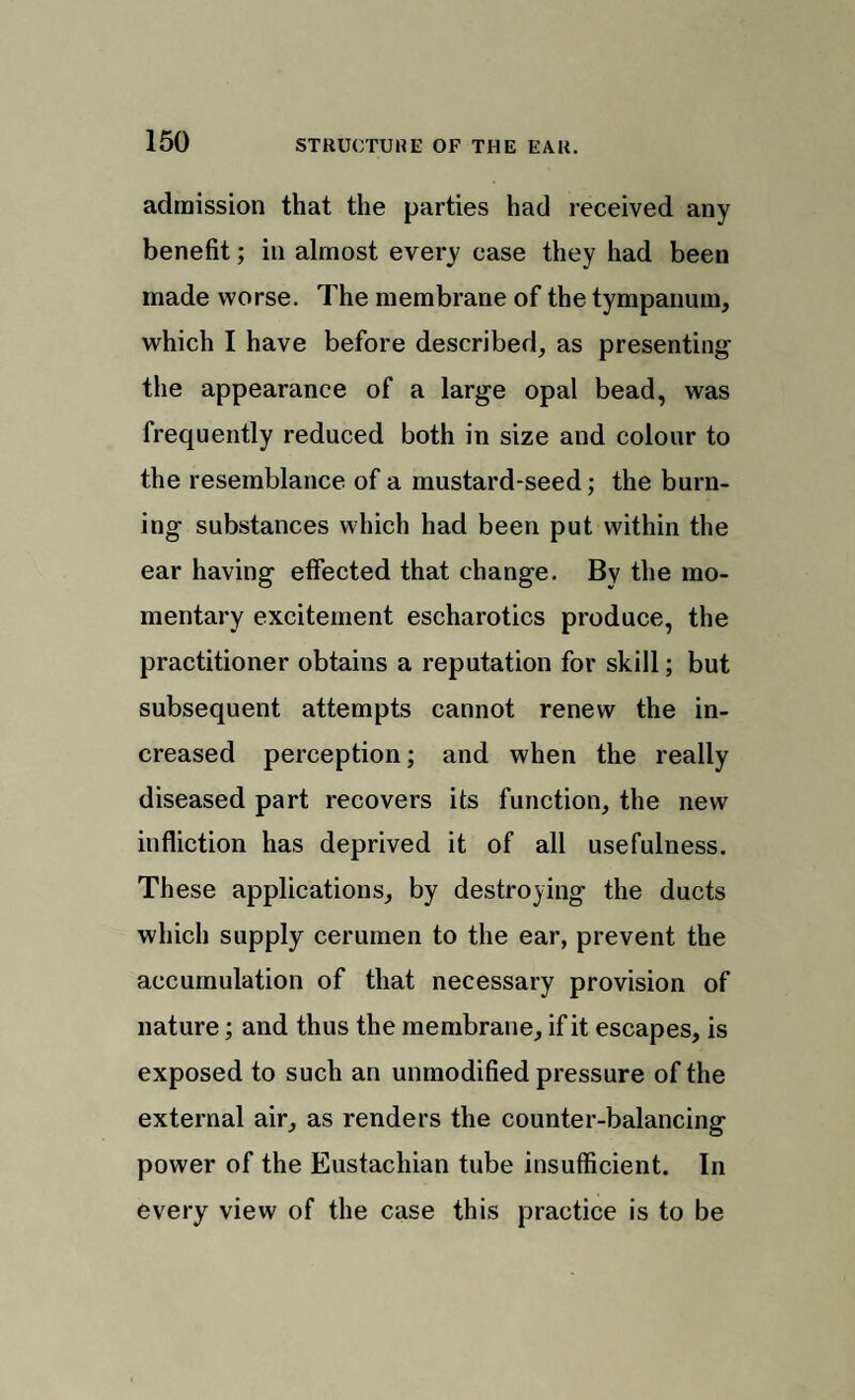 admission that the parties had received any benefit; in almost every case they had been made worse. The membrane of the tympanum, which I have before described, as presenting the appearance of a large opal bead, was frequently reduced both in size and colour to the resemblance of a mustard-seed; the burn¬ ing substances which had been put within the ear having effected that change. By the mo¬ mentary excitement escharotics produce, the practitioner obtains a reputation for skill; but subsequent attempts cannot renew the in¬ creased perception; and when the really diseased part recovers its function, the new infliction has deprived it of all usefulness. These applications, by destroying the ducts which supply cerumen to the ear, prevent the accumulation of that necessary provision of nature; and thus the membrane, if it escapes, is exposed to such an unmodified pressure of the external air, as renders the counter-balancing power of the Eustachian tube insufficient. In every view of the case this practice is to be
