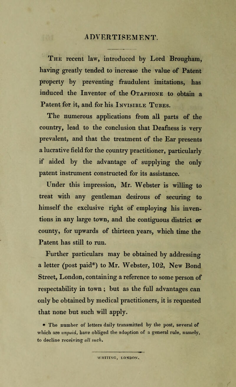 ADVERTISEMENT. The recent law, introduced by Lord Brougham, having greatly tended to increase the value of Patent property by preventing fraudulent imitations, has induced the Inventor of the Otaphone to obtain a Patent for it, and for his Invisible Tubes. The numerous applications from all parts of the country, lead to the conclusion that Deafness is very prevalent, and that the treatment of the Ear presents a lucrative field for the country practitioner, particularly if aided by the advantage of supplying the only patent instrument constructed for its assistance. Under this impression, Mr. Webster is willing to treat with any gentleman desirous of securing to himself the exclusive right of employing his inven¬ tions in any large town, and the contiguous district or county, for upwards of thirteen years, which time the Patent has still to run. Further particulars may be obtained by addressing a letter (post paid*) to Mr. Webster, 102, New Bond Street, London, containing a reference to some person of respectability in town ; but as the full advantages can only be obtained by medical practitioners, it is requested that none but such will apply. * The number of letters daily transmitted by the post, several of which are unpaid, have obliged the adoption of a general rule, namely, to decline receiving all such. WHITING, LONDON.