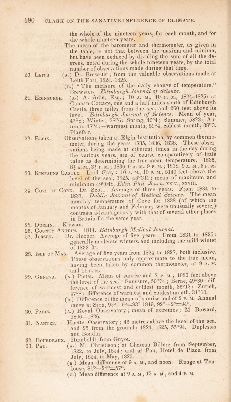 the whole of the nineteen years, for each month, and for the whole nineteen years. The mean of the barometer and thermometer, as given in the table, is not that between the maxima and minima, but have been deduced by dividing the sum of all the de- grees, noted during the whole nineteen years, by the total number of observations made during that time. 20. Leith. (a.) Dr. Brewster; from the valuable observations made at Leith Fort, 1824, 1825. (b.) “ The measure of the daily change of temperature.” Brewster. Edinburgh Journal of Science. 21. Edinburgh, (a.) A. Adie, Esq.; 10 a. m., 10 p. m., 1824—1825; at ’ Canaan Cottage, one and a half miles south of Edinburgh Castle, three miles from the sea, and 260 feet above its level. Edinburgh Journal of Science. Mean of year, 47°8; Winter, 38°G; Spring, 46°4; Summer, 58°2; Au- tumn, 48°4;—warmest month, 59°4, coldest month, 38°3. Playfair. 22. Elgin. Observations taken at Elgin Institution, by common thermo- meter, during the years 1835, 1836, 1838. These obser- vations being made at different times in the day during the various years, are of course comparatively of little value as determining the true mean temperature. 1835, 84 a. m., 34 P. m. ; 1836, 9 a. m., 9 p. m. ; 1838, 9 a. m., 3 p. m. 23. Kinfauns Castle. Lord Cray : 10 a. m., 10 p. m., 5140 feet above the level of the sea; 1825, 48°319; mean of maximum and minimum 49°048. Edin. Phil. Journ. xxiv., xxviii. 24. Cove of Cork. Dr. Scott. Average of three years. From 1834 to 1837. Dublin Journal of Medical Science. The mean monthly temperature of Cove for 1838 (of which the months of January and February were unusually severe,) contrasts advantageously with that of several other places in Britain for the same year. 25. Dublin. Kirwan. 26. County Antrim. 1814. Edinburgh Medical Journal. 27. Jersey. Dr. Hooper. Average of five years. From 1831 to 1835: generally moderate winters, and including the mild winter of 1833-34. 28. Isle of Man. Average of five years from 1824 to 1828, both inclusive. These observations only approximate to the true mean, having been taken by common thermometer, at 9 a. m. and 11 p. m. 29. Geneva. (a.) Pictet. Mean of sunrise and 2 p. m. ; 1080 feet above the level of the sea. Saussure, 50°74 ; Berne, 49°30 : dif- ference of warmest and coldest month, 36°12 ; Zurich, 47°8 : difference of warmest and coldest month, 31°10. (b ) Difference of the mean of sunrise and of 2 p. m. Annual range at Sion, 92°-9°=83° 1819, 92°+20:=94o. 30 Paris. (a.) Royal Observatory; mean of extremes; M. Boward, 1806—1826. 31 Nantes. Huette. Observatory ; 46 metres above the level of the sea. and 25 from the ground ; 1824, 1S25, 55°94-. Duplessis and Bondin. 32. Bourdeaux. Humboldt, from Guyot. 33. Pau. (a.) Mr. Christison ; at Chateau Billere, from September, 1822, to July, 1824; and at Pau, Hotel de Place, from July, 1824, to May, 1825. (b.) Mean difference of 9 a. m., and noon. Range at Tou- louse, 81°—24°=57°. (c.) Mean difference at 9 a. m., 12 a. m., and 4 p. m.