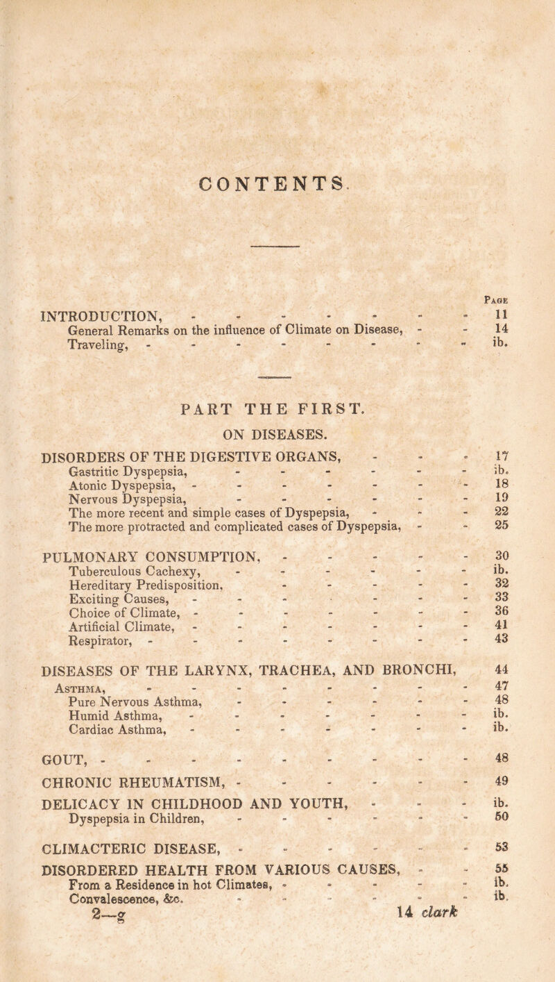 CONTENTS. Page INTRODUCTION, - . - - . - - - H General Remarks on the influence of Climate on Disease, - - 14 Traveling, Jb, PART THE FIRST. ON DISEASES. DISORDERS OF THE DIGESTIVE ORGANS, - - 17 Gastritic Dyspepsia, ------ *b* Atonic Dyspepsia, - - - - - 18 Nervous Dyspepsia, - - - - - -19 The more recent and simple cases of Dyspepsia, - - -22 The more protracted and complicated cases of Dyspepsia, - -25 PULMONARY CONSUMPTION, 30 Tuberculous Cachexy, ------ ib. Hereditary Predisposition, ----- 32 Exciting Causes, - - - - - - 33 Choice of Climate, ------- 36 Artificial Climate, ------- 41 Respirator, --------43 DISEASES OF THE LARYNX, TRACHEA, AND BRONCHI, 44 Asthma, -------- 47 Pure Nervous Asthma, ------ 48 Humid Asthma, ------- jb. Cardiac Asthma, ------- ib, GOUT, --------- 48 CHRONIC RHEUMATISM, ------ 49 DELICACY IN CHILDHOOD AND YOUTH, - - - ib. Dyspepsia in Children, fiO CLIMACTERIC DISEASE, 53 DISORDERED HEALTH FROM VARIOUS CAUSES, - - 55 From a Residence in hot Climates, - - - - - ib. Convalescence, &c. ib*