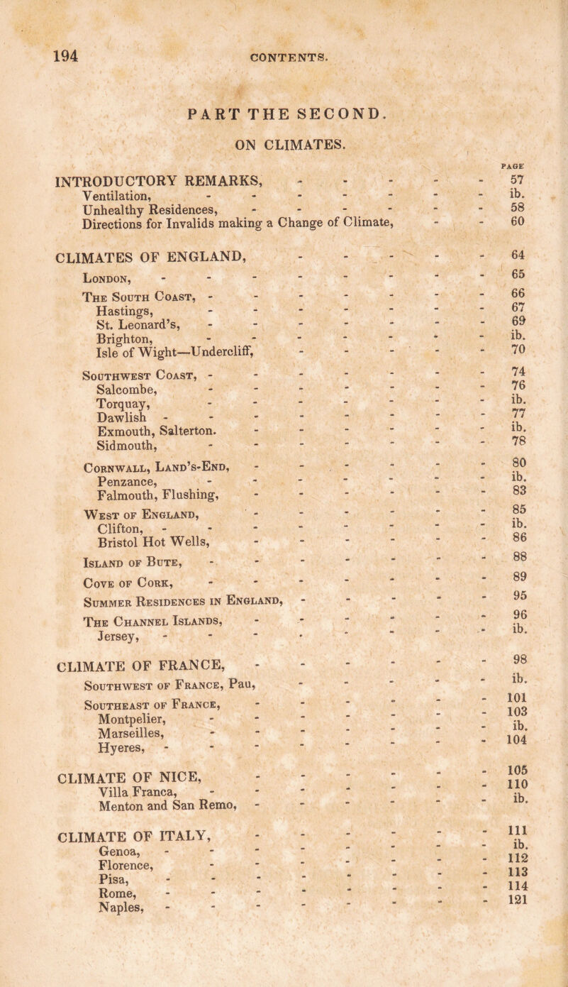 PART THE SECOND. ON CLIMATES. INTRODUCTORY REMARKS, Ventilation, - Unhealthy Residences, - - - Directions for Invalids making a Change of Climate, CLIMATES OF ENGLAND, London, ------ The South Coast, - Hastings, - St. Leonard’s, - Brighton, - - Isle of Wight-—UnderclifF, - Southwest Coast, - Salcombe, - Torquay, - Dawlish - Ex mouth, Salterton. - Sid mouth, - Cornwall, Land’s-End, - Penzance, - Falmouth, Flushing, - West of England, Clifton, - Bristol Hot Wells, Island of Bute, Cove of Cork, - Summer Residences in England, The Channel Islands, * Jersey, - CLIMATE OF FRANCE, - Southwest of France, Pau, Southeast of France, Montpelier, - Marseilles, - Hyeres, CLIMATE OF NICE, Villa Franca, - Menton and San Remo, CLIMATE OF ITALY, - Genoa, - Florence, Pisa, - Rome, - Naples, - PAGE’ 57 ib. 58 60 64 65 66 67 69 ib. 70 74 76 ib. 77 ib. 78 80 ib. 83 85 ib. 86 88 89 95 96 ib. 98 ib. 101 103 ib. 104 105 110 ib. in ib. 112 113 114 121