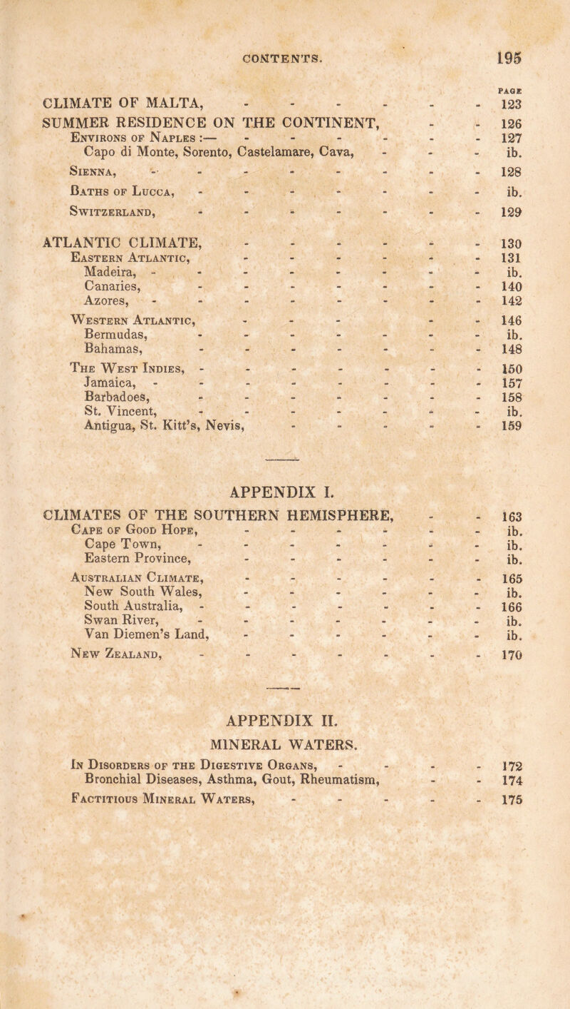 CLIMATE OF MALTA, SUMMER RESIDENCE ON THE CONTINENT, Environs of Naples :— Capo di Monte, Sorento, Castelamare, Cava, Sienna, ------ Baths of Lucca, - - - Switzerland, .... ATLANTIC CLIMATE, Eastern Atlantic, - Madeira, - Canaries, - - - Azores, - Western Atlantic, - Bermudas, - Bahamas, - The West Indies, - Jamaica, ----- Barbadoes, - St. Vincent, - Antigua, St. Kitt’s, Nevis, APPENDIX I. CLIMATES OF THE SOUTHERN HEMISPHERE, - - 163 Cape of Good Hope, ------ ib. Cape Town, - - - - - - - ib. Eastern Province, - - - - - - ib. Australian Climate, ------ 155 New South Wales, ------ ib. South Australia, - - - - - - -166 Swan River, ------- ib. Van Diemen’s Land, ------ ib. New Zealand, ------- 170 PAGE 123 126 127 ib. 128 ib. 129 130 131 ib. 140 142 146 ib. 148 150 157 158 ib. 159 APPENDIX IL MINERAL WATERS. In Disorders of the Digestive Organs, - - - - 172 Bronchial Diseases, Asthma, Gout, Rheumatism, - - 174 Factitious Mineral Waters, - 175