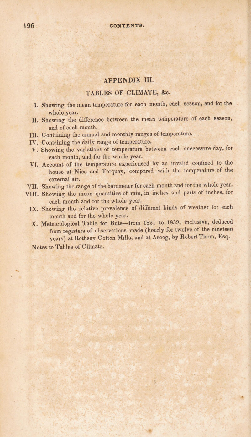 APPENDIX III. TABLES OF CLIMATE, &c. I. Showing the mean temperature for each month, each season, and for the whole year. II. Showing the difference between the mean temperature of each season, and of each month. III. Containing the annual and monthly ranges of temperature. IV. Containing the daily range of temperature. V. Showing the variations of temperature between each successive day, for each month, and for the whole year. VI. Account of the temperature experienced by an invalid confined to the house at Nice and Torquay, compared with the temperature of the external air. VII. Showing the range of the barometer for each month and for the whole year. VIII. Showing the mean quantities of rain, in inches and parts of inches, for each month and for the whole year. IX. Showing the relative prevalence of different kinds of weather for each month and for the whole year. X. Meteorological Table for Bute—from 1821 to 1839, inclusive, deduced from registers of observations made (hourly for twelve of the nineteen years) at Rothsay Cotton Mills, and at Ascog, by Robert Thom, Esq. Notes to Tables of Climate. /