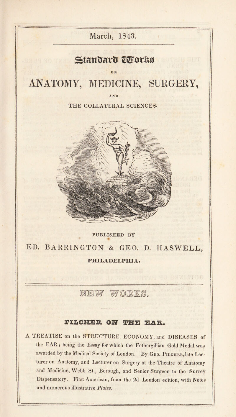 March, 1843. ox ANATOMY, MEDICINE, SURGERY, AND THE COLLATERAL SCIENCES* PUBLISHED BY ED. BARRINGTON & GEO. D. HASWELL, PHILADELPHIA. mmw woe PXXiCHSlZl OH THE EAR. A TREATISE on the STRUCTURE, ECONOMY, and DISEASES of the EAR; being the Essay for which the Fothergillian Gold Medal was awarded by the Medical Society of London. By Geo. Pilcher, late Lec- turer on Anatomy, and Lecturer on Surgery at the Theatre of Anatomy and Medicine, Webb St., Borough, and Senior Surgeon to the Surrey Dispensatory. First American, from the 2d .London edition, with Notes and numerous illustrative Plates.