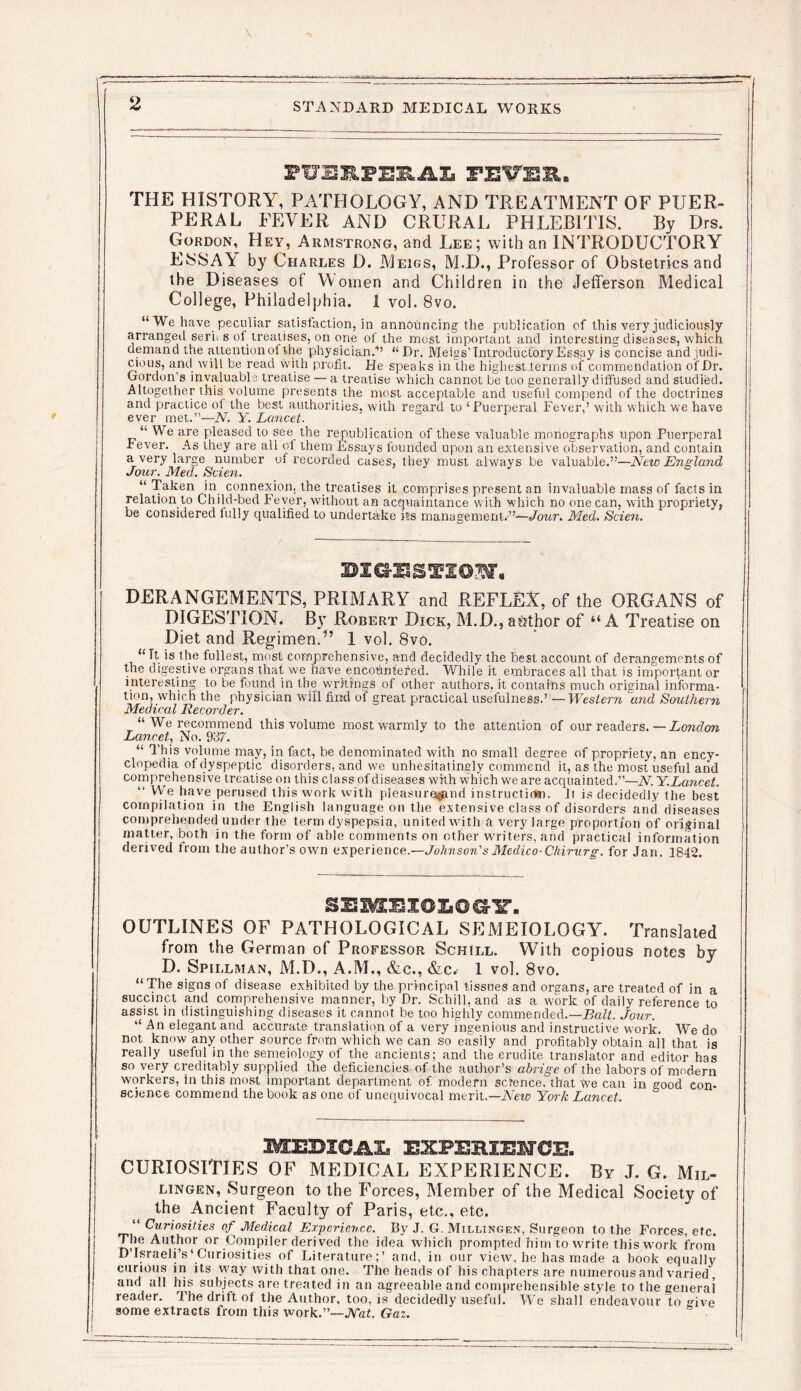 FUSIFEEAL FEUEE. THE HISTORY, PATHOLOGY, AND TREATMENT OF PUER- PERAL FEVER AND CRURAL PHLEBITIS. By Drs. Gordon, Hey, Armstrong, and Lee; with an INTRODUCTORY ESSA\ by Charles D. Meigs, M.D., Professor of Obstetrics and the Diseases of Women and Children in the Jefferson Medical College, Philadelphia. 1 vol. 8vo. “ We have peculiar satisfaction, in announcing the publication of this very judiciously arranged sern s of treatises, on one of the most important and interesting diseases, which uemand the attention of the physician/’ “Dr. Meigs' Introductory Eegay is^oncise and judi- cious, and will be read with profit. He speaks in the highest terms of commendation of Dr. Gordon s invaluable treatise — a treatise which cannot be too generally diffused and studied. Altogether this volume presents the most acceptable and useful compend of the doctrines and practice of the best authorities, with regard to ‘Puerperal Fever,’ with which we have ever met.”—N. Y. Lancet. “ We are pleased to see the re publication of these valuable monographs upon Puerperal fever. As they are all of them Essays founded upon an extensive observation, and contain a. very large number of recorded cases, they must always be valuable.”—New England Jour. Med. Scien. 6 “ Taken in connexion, the treatises it comprises present an invaluable mass of facts in relation to Child-bed Fever, without an acquaintance with which no one can, with propriety, be considered fully qualified to undertake its management.”—Jour. Med. Scien. BIOTS TX02Nfa DERANGEMENTS, PRIMARY and REFLEX, of the ORGANS of DIGESTION. By Robert Dick, M.D., author of “A Treatise on Diet and Regimen.1 vol. 8vo. “ Tt is the fullest, most comprehensive, and decidedly the best account of derangements of the digestive organs that we have encountered. While it embraces all that is important or interesting to be found in the writings of other authors, it contains much original informa- tion, which the physician will find of great practical usefulness.”— Western 1and Southern Medical Recorder. “ We recommend this volume most warmly to the attention of our readers. —London Lancet, No. 937. “ This volume may, in fact, be denominated with no small degree of propriety, an ency- clopedia of dyspeptic disorders, and we unhesitatingly commend it, as the most useful and comprehensive treatise on this class of diseases with which we are acquainted.”—N. Y.Lancet. “ We have perused this work with pleasure^and instruction. Ji is decidedly the best compilation in the English language on the extensive class of disorders anil diseases comprehended under the term dyspepsia, united with a very large proportion of original matter, both in the form of able comments on other writers, and practical information derived from the author’s own experience.—Johnson's Medico-Chirurg. for Jan. 1842. SEMEIOIO^Y. OUTLINES OF PATHOLOGICAL SEMEIOLOGY. Translated from the German of Professor Schill. With copious notes by D. Spillman, M.D., A.M., &c., &c. 1 vol. 8vo. “The signs of disease exhibited by the principal tissues and oreans, are treated of in a succinct and comprehensive manner, by Dr. Schill, and as a work of daily reference to assist in distinguishing diseases it cannot be too highly commended.—Halt. Jour. “An elegant and accurate translation of a very Ingenious and instructive work. We do not know any other source from which we can so easily and profitably obtain all that is really useful in the semeiology of the ancients; and the erudite translator and editor has so very creditably supplied the deficiencies of the author’s abrige of the labors of modern workers, in this most important department of modern science, that We can in good con- science commend the book as one of unequivocal merit.— New York Lancet. MEBICJIX EXPERIEMCH. CURIOSITIES OF MEDICAL EXPERIENCE. By J. G. Mil- lingen, Surg-eon to the Forces, Member of the Medical Society of the Ancient Faculty of Paris, etc., etc. “ Curiosities of Medical Experience. By J. G. Millingen, Surgeon to the Forces, etc. The Author or Compiler derived the idea which prompted him to write this work from D’lsraeliV Curiosities of Literature;’ and, in our view, he has made a hook equally curious in its way with that one. The heads of his chapters are numerous and varied, and all his subjects are treated in an agreeable and comprehensible style to the general reader. The drift of the Author, too, is decidedly useful. We shall endeavour to give some extracts from this work.”—JYat. Gaz.