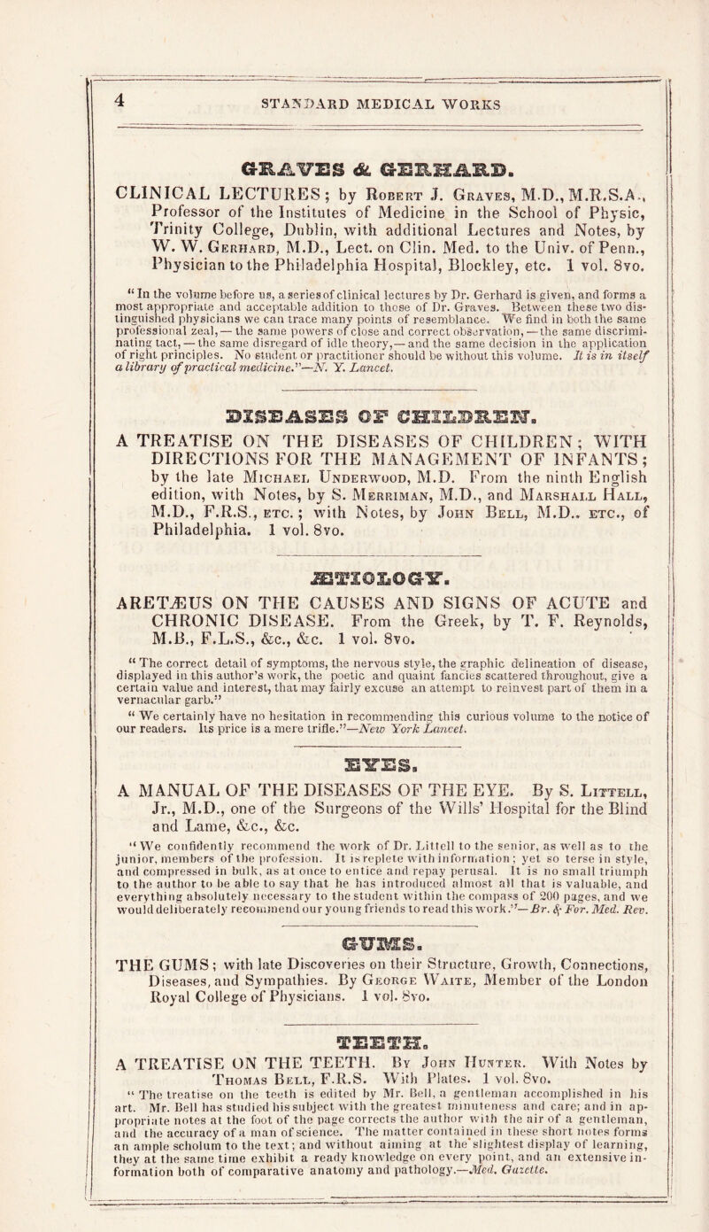 GHAUTS &L CLINICAL LECTURES; by Robert J. Graves, M.D., M.R.S.A-, Professor of the Institutes of Medicine in the School of Physic, Trinity College, Dublin, with additional Lectures and Notes, by W. W. Gerhard, M.D., Lect. on Clin. Med. to the Univ. of Penn., Physician to the Philadelphia Hospital, Blockley, etc. 1 vol. 8vo. “ In the volume before ns, a series of clinical lectures by Dr. Gerhard is given, and forms a most appropriate and acceptable addition to those of Dr. Graves. Between these two dis- tinguished physicians we can trace many points of resemblance. We find in both the same professional zeal,— the same powers of close and correct observation, —the same discrimi- nating tact, — the same disregard of idle theory,— and the same decision in the application of right principles. No student or practitioner should be without this volume. It is in itself a library of practical medicine.—N. Y. Lancet. A TREATISE ON THE DISEASES OF CHILDREN; WITH DIRECTIONS FOR THE MANAGEMENT OF INFANTS; by the late Michael Underwood, M.D. From the ninth English edition, with Notes, by S. Merriman, M.D., and Marshall Hall, M.D., F.R.S., etc. ; with Notes, by John Bell, M.D.. etc., of Philadelphia. 1 vol. 8vo. jm'XGXiOGir. ARE1UEUS ON THE CAUSES AND SIGNS OF ACUTE and CHRONIC DISEASE. From the Greek, by T. F. Reynolds, M.B., F.L.S., &c., &c. 1 vol. 8vo. “ The correct detail of symptoms, the nervous style, the graphic delineation of disease, displayed in this author’s work, the poetic and quaint fancies scattered throughout, give a certain value and interest, that may fairly excuse an attempt to reinvest part of them in a vernacular garb.” “ We certainly have no hesitation in recommending this curious volume to the notice of our readers. Its price is a mere trifle.”—New York Lancet. EYES, A MANUAL OF THE DISEASES OF THE EYE. By S. Littell, Jr., M.D., one of the Surgeons of the Wills’ Hospital for the Blind and Lame, &c., &c. “We confidently recommend the work of Dr. Littell to the senior, as well as to the junior, members of the profession. It is replete with information; yet so terse in style, and compressed in bulk, as at once to entice and repay perusal. It is no small triumph to the author to he able to say that he has introduced almost all that is valuable, and everything absolutely necessary to the student within the compass of 200 pages, and we would deliberately recommend our young friends to read this work.”— Br. Sj- For. Med. Rev. GUMS. THE GUMS; with late Discoveries on their Structure, Growth, Connections, Diseases, and Sympathies. By George Waite, Member of the London Royal College of Physicians. 1 vol. 8vo. TEETH. A TREATISE ON THE TEETH. By John Hunter. With Notes by Thomas Bell, F.R.S. With Plates. 1 vol. 8vo. “ The treatise on the teeth is edited by Mr. Bell, a gentleman accomplished in his art. Mr. Bell has studied his subject with the greatest minuteness and care; and in ap- propriate notes at the foot of the page corrects the author with the air of a gentleman, and the accuracy of a man of science. The matter contained in these short notes forms an ample scholum to the text; and without aiming at the'slightest display of learning, they at the same time exhibit a ready knowledge on every point, and an extensive in- formation both of comparative anatomy and pathology.—JVIed. Gazette.