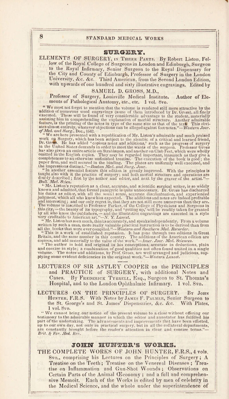 surges.'?. ELEMENTS OF SURGERY, in Three Parts. By Robert Liston, Fel- low of the Royal College of Surgeons in London and Edinburgh, Surgeon to the Royal Infirmary, Senior Surgeon to the Royal Dispensary for the City and County of Edinburgh, Professor of Surgery in the London University, &c. &c. Third American, from the Second London Edition, with upwards of one hundred and sixty illustrative engravings. Edited by SAMUEL D. GROSS, M.D., Professor of Surgery, Louisville Medical Institute. Author of Ele- ments of Pathological Anatomy, etc., etc. 1 vol. 8vo. “We must not forget to mention that the volume is rendered still more attractive by the addition of numerous wood engravings (some of them introduced by Dr. Gross), all finely executed. These will be found of very considerable advantage to the student, materially assisting him in comprehending the explanation of morbid structure. Another admirable feature, is the printing of the notes in type of the same size as that of the text. This obvi- ates almost entirely, whatever objections can be alleged against foot-notes.”—Western Jour, of Med. and Surg., Dec., 1842. “ We arejiere presented with a republication of Mr. Liston’s admirable and much praised work on Surgery, which has been subject to the alembic of a critical and learned friend, Dr. Grogs. He has added ‘ copious notes and additions,’ such as the progress of surgery in the United States demands in order to meet the wants of the surgeon. Professor Gross has also given an entire article on Strabismus, and another on Club Feet, which were wholly omitted in the English copies. They may be regarded important, inasmuch as they give a completeness to an otherwise unfinished treatise. The execution of the book is good; the paper firm, and well secured in the binding. The plates are uniformly well executed, and the impressions distinct.”—Boston Med. and Surg. Jour. “ In another essential feature this edition is greatly improved. With the principles is taught also with it the practice of surgery; and both morbid structure and operations are doubly described ; first by the author and editor, and next by the graver of the artist.”— Bull. Med. Scieji. “Mr. Liston’s reputation as a clear, accurate, and scientific surgical writer, is so widely known and admitted, that formal panegyric is quite unnecessary. Dr. Gross has discharged his duties as editor, with all the soun I sense, accurate discrimination, and experienced judgment, which all who knew him expected. The additions and notes are indeed profitable and interesting ; and our only regret is, that they are not still more numerous than they are. The volume is inscribed to Professor Parker, of the College of Physicians and Surgeons in this city,—the beauty of its typography, and ‘ getting up,’will be readily taken for granted by all who know the publishers,— and the illustrative engravings are executed in a style very creditable to American art.”—N. Y. Lancet. “ Mr. Liston has seen much, thinks accurately, and speaks independently. From a volume written by such a man, more really valuable practical instruction is to be derived than from ail the books that were ever compiled.”—Western and Southern Med. Recorder. “ This is a work of established reputation. It has gone through two editions in Great Britain, and the same number in this country. The additions of the American edition are copious, and add materially to the value of the work.”—Amer. Jour. Med. Sciences. “The author is bold and original in his conceptions, accurate in deductions, plain and concise in style; a combination of good qualities not often found united in a single volume. The notes and additions, by Prof. Gross, are well arranged and judicious, sup- plying some evident deficiencies in the original work.”—Western Lancet. LECTURES OF SIR ASTLEY COOPER on the PRINCIPLES and PRACTICE of SURGERY, with additional Notes and Cases. By Frederick Tyrrell, Esq., Surgeon to St. Thomas’s Hospital, and to the London Ophthalmic Infirmary. 1 vol. 8vo. LECTURES ON THE PRINCIPLES OF SURGERY. By John Hunter, F.R.S. With Notes by James F. Palmer, Senior Surgeon to the St. George’s and St. James’ Dispensaries, &c. &c. With Plates. 1 vol. 8vo. “We cannot bring our notice of the present volume to a close without offering our testimony to the admirable manner in which the editor and annotator has fulfilled his part of the undertaking. The advancements and improvements that have been effected, up to our own day, not only in practical surgery, but in all the collateral departments, are constantly brought before the reader’s attention in clear and concise terms.”— Brit, ('j- For. Med. Rev. JOHN HUNTER’S WOIES. THE COMPLETE WORKS OF JOHN HUNTER, F.R.S.,4 vols. 8vo., comprising1 his Lectures on the Principles of Surgery; A Treatise on the Teeth; Treatise on the Venereal Diseases ; Trea- tise on Inflammation and Gun-Shot Wounds ; Observations on Certain Parts of the Animal GEconomy ; and a full and comprehen- j sive Memoir. Each of the Works is edited by men of celebrity in the Medical Science, and the whole under the superintendence of
