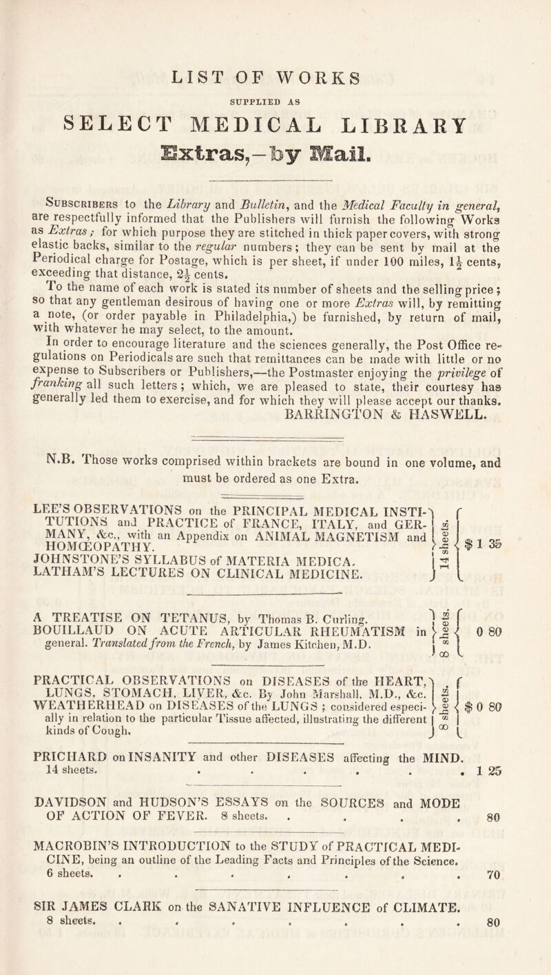 LIST OF WORKS SUPPLIED AS SELECT MEDICAL LIBRARY Subscribers to the Library and Bulletin, and the Medical Faculty in general, are respectfully informed that the Publishers will furnish the following Works as Extras ; for which purpose they are stitched in thick paper covers, with strong elastic backs, similar to the regular numbers; thejr can be sent by mail at the Periodical charge for Postage, which is per sheet, if under 100 miles, 1J? cents, exceeding that distance, 2^ cents, lo the name of each work is stated its number of sheets and the selling price; so that any gentleman desirous of having one or more Extras will, by remitting a note, (or order payable in Philadelphia,) be furnished, by return of mail, with whatever he may select, to the amount. In order to encourage literature and the sciences generally, the Post Office re- gulations on Periodicals are such that remittances can be made with little or no expense to Subscribers or Publishers,—the Postmaster enjoying the privilege of franking all such letters ; which, we are pleased to state, their courtesy has generally led them to exercise, and for which they will please accept our thanks, BARRINGTON & HASWELL. N.B, I hose works comprised within brackets are bound in one volume, and must be ordered as one Extra. LEE’S OBSERVATIONS on the PRINCIPAL MEDICAL INSTI-J TUTIONS and PRACTICE of FRANCE, ITALY, and GER- J i MANY, &c„ with an Appendix on ANIMAL MAGNETISM and $ HOMCEOPATHY. JOHNSTONE’S SYLLABUS of MATERIA MEDICA. j 3 LATHAM’S LECTURES ON CLINICAL MEDICINE. J {$13& A TREATISE ON TETANUS, by Thomas B. Curling. ] f BOUILLAUD ON ACUTE ARTICULAR RHEUMATISM in > ® < 0 80 general. Translated from the French, by James Kitchen, M.D. j ” ! PRACTICAL OBSERVATIONS on DISEASES of the HEART A f LUNGS, STOMACH, LIVER, &c. By John Marshall, M.D., &c. | | WEATHERHEAD on DISEASES of the LUNGS ; considered especi- ■( $ 0 80 ally in relation to the particular Tissue affected, illustrating the different I * I kinds of Cough, J 00 f PRICHARD on INSANITY and other DISEASES affecting the MIND. 14 sheets. . . . . . . 1 25 DAVIDSON and HUDSON’S ESSAYS on the SOURCES and MODE OF ACTION OF FEVER. 8 sheets. . . . .80 MACROBIN’S INTRODUCTION to the STUDY of PRACTICAL MEDI- CINE, being an outline of the Leading Facts and Principles of the Science. 6 sheets. . . . . . „ .70 SIR JAMES CLARK on the SANATIVE INFLUENCE of CLIMATE. 8 sheets. , . . „ . . .80
