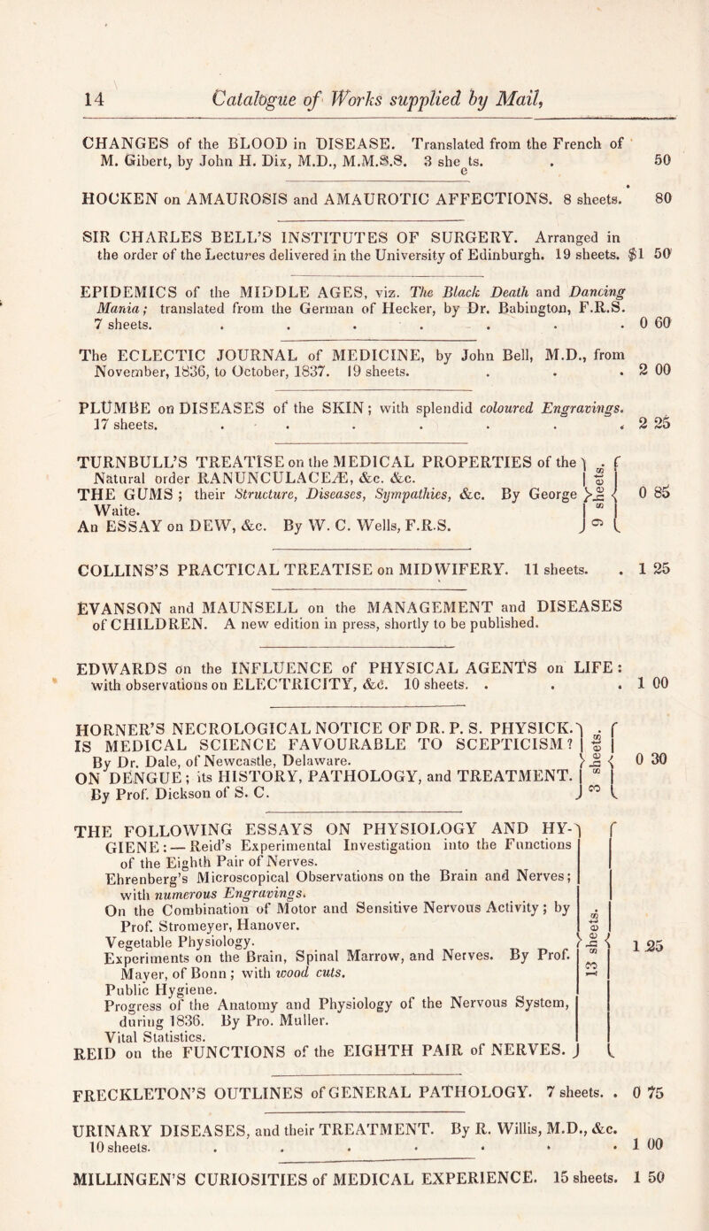CHANGES of the BLOOD in DISEASE. Translated from the French of M. Gibert, by John H. Dix, M.D., M.M.S.S. 3 she ts. . 50 HOCKEN on AMAUROSIS and AMAUROTIC AFFECTIONS. 8 sheets. ’ 80 SIR CHARLES BELL’S INSTITUTES OF SURGERY. Arranged in the order of the Lectures delivered in the University of Edinburgh. 19 sheets. $1 50 EPIDEMICS of the MIDDLE AGES, viz. The Black Death and Dancing Mania; translated from the German of Hecker, by Dr. Babington, F.R.S. 7 sheets. . . . . . . . 0 60 The ECLECTIC JOURNAL of MEDICINE, by John Bell, M.D., from November, 1836, to October, 1837. 19 sheets. . . . 2 00 PLUMBE on DISEASES of the SKIN; with splendid coloured Engravings. 17 sheets. . . . . . . < 2 25 TURNBULL’S TREATISE on the MEDICAL PROPERTIES of the ^ . f Natural order RANUNCULACEgE, &c. &c. | f THE GUMS ; their Structure, Diseases, Sympathies, &c. By George 0 85 Waite. |  | An ESSAY on DEW, &c. By W. C. Wells, F.R.S. J 05 l COLLINS’S PRACTICAL TREATISE on MIDWIFERY. 11 sheets. . 125 EVA NS ON and MAUN SELL on the MANAGEMENT and DISEASES of CHILDREN. A new edition in press, shortly to be published. EDWARDS on the INFLUENCE of PHYSICAL AGENTS on LIFE: with observations on ELECTRICITY, &d. 10 sheets. . . . 1 00 HORNER’S NECROLOGICAL NOTICE OF DR. P. S. PHYSICK.^ • f IS MEDICAL SCIENCE FAVOURABLE TO SCEPTICISM ? | f | By Dr. Dale, of Newcastle, Delaware. } { 0 30 ON DENGUE ; its HISTORY, PATHOLOGY, and TREATMENT. | “ | By Prof. Dickson ol S. C. J c0 h THE FOLLOWING ESSAYS ON PHYSIOLOGY AND HY- GIENE:— Reid’s Experimental Investigation into the Functions of the Eighth Pair of Nerves. Ehrenberg’s Microscopical Observations on the Brain and Nerves; with numerous Engravings. On the Combination of Motor and Sensitive Nervous Activity; by Prof. Stromeyer, Hanover. Vegetable Physiology. Experiments on the Brain, Spinal Marrow, and Nerves. By Prof. Mayer, of Bonn ; with icood cuts. Public Hygiene. Progress of the Anatomy and Physiology of the Nervous System, during 1836. By Pro. Muller. Vital Statistics. REID on the FUNCTIONS of the EIGHTH PAIR of NERVES. 1.25 FRECKLETON’S OUTLINES of GENERAL PATHOLOGY. 7 sheets. . 0 75 URINARY DISEASES, and their TREATMENT. By R. Willis, M.D., &c. 10 sheets. . . • • • * . 1 00 MILLINGEN’S CURIOSITIES of MEDICAL EXPERIENCE. 15 sheets. 150