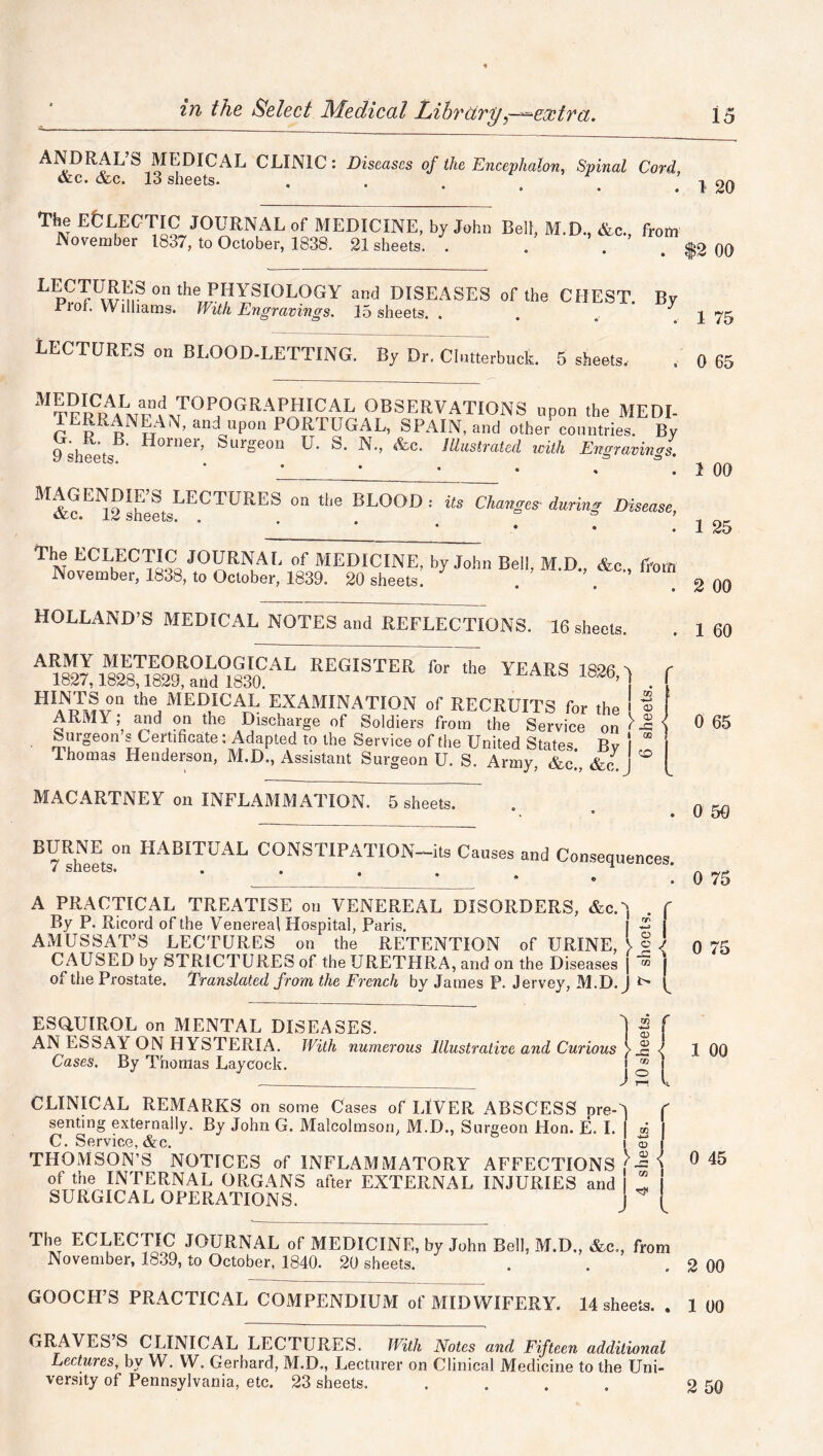 ANDRAL’S MEDICAL CLINIC: Diseases of the Encephalon, Spinal Cord, &c. &c. 13 sheets. . . . o .120 The ECLECTIC JOURNAL of MEDICINE, by John Bell, M.D., &c. from November 1837, to October, 1838. 21 sheets. . . . ^2 00 LpC^KI?1SonthePHYSIOLOGY and DISEASES of the CHEST. By Proi. Williams. With Engravings. 15 sheets. . y LECTURES on BLOOD-LETTING. By Dr. Chmerbuck. 5 sheets. M&c EN12'heLLECTlJRES ° “'e BL0°D : US Changes during Disease’ ThNneCLhECTa?a J01JRNaL of MEDICINE, by John Bell, M.D., &c„ from November, 1838, to October, 1839. 20 sheets. . ’. * HOLLAND’S MEDICAL NOTES and REFLECTIONS. 16 sheets. ARMY METEOROLOGICAL REGISTER for the YEARS 1826 5 C 1827,1828,1829, and 1830. ^ A^b’[ f HINTSon the MEDICAL EXAMINATION of RECRUITS for the ' ® ARMY; and on the Discharge of Soldiers from the Service on ^ Surgeon s Certificate: Adapted to the Service of the United States. Bv I * lhomas Henderson, M.D., Assistant Surgeon U. S. Army, &c., &c J ° MACARTNEY on INFLAMMATION. 5 sheets. 1 75 . 0 65 MTF^0GRAEHICAL OBSERVATIONS upon the MEDI- TERRANEAN, and upon PORTUGAL, SPAIN, and other countries. By 9 Sheets ' ^0111e1’ Surgeon U. S. N., &c. Illustrated with Engravings. 1 00 1 25 2 00 1 60 0 65 0 50 BURNE on HABITUAL CONSTIPATION—its Causes 7 sheets. and Consequences. . 0 75 A PRACTICAL TREATISE on VENEREAL DISORDERS, &c.'] . f By P. Ricord of the Venereal Hospital, Paris. I -2 j AMUSSAT’S LECTURES on the RETENTION of URINE, > § ) ft 75 CAUSED by STRICTURES of the URETPIRA, and on the Diseases | j of the Prostate. Translated from the French by James P. Jervey, M.D. J ^ ESQUIROL on MENTAL DISEASES. [ -g f AN ESSAY ON HYSTERIA. With numerous Illustrative and Curious V_c l 1 00 Cases. By Thomas Lay cock. \ n \ CLINICAL REMARKS on some Cases of LIVER ABSCESS pre-A ( senting externally. By John G. Malcolmson, M.D., Surgeon Hon. E. I. I ® I C. Service,&c. i o I THOMSON’S NOTICES of INFLAMMATORY AFFECTIONS ’J 0 45 of the INTERNAL ORGANS after EXTERNAL INJURIES and I  SURGICAL OPERATIONS. ^ The ECLECTIC JOURNAL of MEDICINE, by John Bell, M.D., &c., from November, 1839, to October, 1840. 20 sheets. . . 2 00 GOOCH’S PRACTICAL COMPENDIUM of MIDWIFERY. 14 sheets. . 1 00 GRAVES S CLINICAL LECTURES. With Notes and Fifteen additional Lectures, by W. W. Gerhard, M.D., Lecturer on Clinical Medicine to the Uni- versity of Pennsylvania, etc. 23 sheets. . . . . 2 50